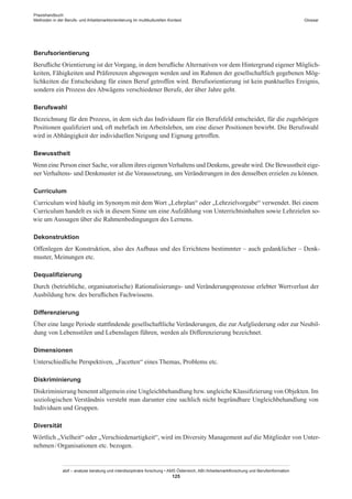 Praxishandbuch:
Methoden in der Berufs- und Arbeitsmarktorientierung im multikulturellen Kontext
abif – analyse beratung und interdisziplinäre forschung • AMS Österreich, ABI / Arbeitsmarktforschung und Berufsinformation
125
Glossar
Berufsorientierung
Berufliche Orientierung ist der Vorgang, in dem berufliche Alternativen vor dem Hintergrund eigener Möglich-
keiten, Fähigkeiten und Präferenzen abgewogen werden und im Rahmen der gesellschaftlich gegebenen Mög-
lichkeiten die Entscheidung für einen Beruf getroffen wird. Berufsorientierung ist kein punktuelles Ereignis,
sondern ein Prozess des Abwägens verschiedener Berufe, der über Jahre geht.
Berufswahl
Bezeichnung für den Prozess, in dem sich das Individuum für ein Berufsfeld entscheidet, für die zugehörigen
Positionen qualifiziert und, oft mehrfach im Arbeitsleben, um eine dieser Positionen bewirbt. Die Berufswahl
wird in Abhängigkeit der individuellen Neigung und Eignung getroffen.
Bewusstheit
Wenn eine Person einer Sache, vor allem ihres eigenenVerhaltens und Denkens, gewahr wird. Die Bewusstheit eige-
ner Verhaltens- und Denkmuster ist die Voraussetzung, um Veränderungen in den denselben erzielen zu können.
Curriculum
Curriculum wird häufig im Synonym mit dem Wort „Lehrplan“ oder „Lehrzielvorgabe“ verwendet. Bei einem
Curriculum handelt es sich in diesem Sinne um eine Aufzählung von Unterrichtsinhalten sowie Lehrzielen so-
wie um Aussagen über die Rahmenbedingungen des Lernens.
Dekonstruktion
Offenlegen der Konstruktion, also des Aufbaus und des Errichtens bestimmter – auch gedanklicher – Denk-
muster, Meinungen etc.
Dequalifizierung
Durch (betriebliche, organisatorische) Rationalisierungs- und Veränderungsprozesse erlebter Wertverlust der
Ausbildung bzw. des beruflichen Fachwissens.
Differenzierung
Über eine lange Periode stattfindende gesellschaftliche Veränderungen, die zur Aufgliederung oder zur Neubil-
dung von Lebensstilen und Lebenslagen führen, werden als Differenzierung bezeichnet.
Dimensionen
Unterschiedliche Perspektiven, „Facetten“ eines Themas, Problems etc.
Diskriminierung
Diskriminierung benennt allgemein eine Ungleichbehandlung bzw. ungleiche Klassifizierung von Objekten. Im
soziologischen Verständnis versteht man darunter eine sachlich nicht begründbare Ungleichbehandlung von
Individuen und Gruppen.
Diversität
Wörtlich „Vielheit“ oder „Verschiedenartigkeit“, wird im Diversity Management auf die Mitglieder von Unter-
nehmen / ­Organisationen etc. bezogen.
 