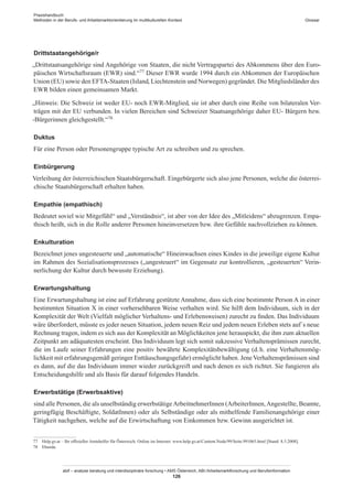 Praxishandbuch:
Methoden in der Berufs- und Arbeitsmarktorientierung im multikulturellen Kontext
abif – analyse beratung und interdisziplinäre forschung • AMS Österreich, ABI / Arbeitsmarktforschung und Berufsinformation
126
Glossar
Drittstaatangehörige/r
„Drittstaatsangehörige sind Angehörige von Staaten, die nicht Vertragspartei des Abkommens über den Euro-
päischen Wirtschaftsraum (EWR) sind.“77 Dieser EWR wurde 1994 durch ein Abkommen der Europäischen
Union (EU) sowie den EFTA-Staaten (Island, Liechtenstein und Norwegen) gegründet. Die Mitgliedsländer des
EWR bilden einen gemeinsamen Markt.
„Hinweis: Die Schweiz ist weder EU- noch EWR-Mitglied, sie ist aber durch eine Reihe von bilateralen Ver-
trägen mit der EU verbunden. In vielen Bereichen sind Schweizer Staatsangehörige daher EU- Bürgern bzw.
-Bürgerinnen gleichgestellt.“78
Duktus
Für eine Person oder Personengruppe typische Art zu schreiben und zu sprechen.
Einbürgerung
Verleihung der österreichischen Staatsbürgerschaft. Eingebürgerte sich also jene Personen, welche die österrei-
chische Staatsbürgerschaft erhalten haben.
Empathie (empathisch)
Bedeutet soviel wie Mitgefühl“ und „Verständnis“, ist aber von der Idee des „Mitleidens“ abzugrenzen. Empa-
thisch heißt, sich in die Rolle anderer Personen hineinversetzen bzw. ihre Gefühle nachvollziehen zu können.
Enkulturation
Bezeichnet jenes ungesteuerte und „automatische“ Hineinwachsen eines Kindes in die jeweilige eigene Kultur
im Rahmen des Sozialisationsprozesses („ungesteuert“ im Gegensatz zur kontrollieren, „gesteuerten“ Verin-
nerlichung der Kultur durch bewusste Erziehung).
Erwartungshaltung
Eine Erwartungshaltung ist eine auf Erfahrung gestützte Annahme, dass sich eine bestimmte Person A in einer
bestimmten Situation X in einer vorhersehbaren Weise verhalten wird. Sie hilft dem Individuum, sich in der
Komplexität der Welt (Vielfalt möglicher Verhaltens- und Erlebensweisen) zurecht zu finden. Das Individuum
wäre überfordert, müsste es jeder neuen Situation, jedem neuen Reiz und jedem neuen Erleben stets auf´s neue
Rechnung tragen, indem es sich aus der Komplexität an Möglichkeiten jene herauspickt, die ihm zum aktuellen
Zeitpunkt am adäquatesten erscheint. Das Individuum legt sich somit sukzessive Verhaltensprämissen zurecht,
die im Laufe seiner Erfahrungen eine positiv bewährte Komplexitätsbewältigung (d. h. eine Verhaltensmög-
lichkeit mit erfahrungsgemäß geringer Enttäuschungsgefahr) ermöglicht haben. JeneVerhaltensprämissen sind
es dann, auf die das Individuum immer wieder zurückgreift und nach denen es sich richtet. Sie fungieren als
Entscheidungshilfe und als Basis für darauf folgendes Handeln.
Erwerbstätige (Erwerbsaktive)
sind alle Personen, die als unselbständig erwerbstätigeArbeitnehmer­Innen (Arbeiter­Innen,Angestellte, Beamte,
geringfügig Beschäftigte, Soldat­Innen) oder als Selbständige oder als mithelfende Familienangehörige einer
Tätigkeit nachgehen, welche auf die Erwirtschaftung von Einkommen bzw. Gewinn ausgerichtet ist.
77	 Help.gv.at – Ihr offizieller Amtshelfer für Österreich. Online im Internet: www.help.gv.at/Content.Node/99/Seite.991065.html [Stand: 8.5.2008].
78	 Ebenda.
 