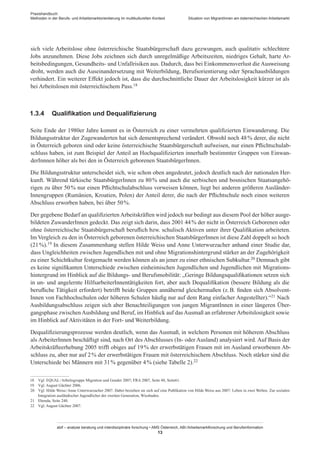 Praxishandbuch:
Methoden in der Berufs- und Arbeitsmarktorientierung im multikulturellen Kontext
abif – analyse beratung und interdisziplinäre forschung • AMS Österreich, ABI / Arbeitsmarktforschung und Berufsinformation
13
Situation von Migrant­Innen am österreichischen Arbeitsmarkt
sich viele Arbeitslose ohne österreichische Staatsbürgerschaft dazu gezwungen, auch qualitativ schlechtere
Jobs anzunehmen. Diese Jobs zeichnen sich durch unregelmäßige Arbeitszeiten, niedriges Gehalt, harte Ar-
beitsbedingungen, Gesundheits- und Unfallrisiken aus. Dadurch, dass bei Einkommensverlust die Ausweisung
droht, werden auch die Auseinandersetzung mit Weiterbildung, Berufsorientierung oder Sprachausbildungen
verhindert. Ein weiterer Effekt jedoch ist, dass die durchschnittliche Dauer der Arbeitslosigkeit kürzer ist als
bei Arbeitslosen mit österreichischem Pass.18
1.3.4	 Qualifikation und Dequalifizierung
Seite Ende der 1980er Jahre kommt es in Österreich zu einer vermehrten qualifizierten Einwanderung. Die
Bildungsstruktur der Zugewanderten hat sich dementsprechend verändert. Obwohl noch 48 % derer, die nicht
in Österreich geboren sind oder keine österreichische Staatsbürgerschaft aufweisen, nur einen Pflichtschulab-
schluss haben, ist zum Beispiel der Anteil an Hochqualifizierten innerhalb bestimmter Gruppen von Einwan-
derInnnen höher als bei den in Österreich geborenen Staatsbürger­Innen.
Die Bildungsstruktur unterscheidet sich, wie schon oben angedeutet, jedoch deutlich nach der nationalen Her-
kunft. Während türkische Staatsbürger­Innen zu 80 % und auch die serbischen und bosnischen Staatsangehö-
rigen zu über 50 % nur einen Pflichtschulabschluss vorweisen können, liegt bei anderen größeren Ausländer­
Innengruppen (Rumänien, Kroatien, Polen) der Anteil derer, die nach der Pflichtschule noch einen weiteren
Abschluss erworben haben, bei über 50 %.
Der gegebene Bedarf an qualifizierten Arbeitskräften wird jedoch nur bedingt aus diesem Pool der höher ausge-
bildeten Zuwander­Innen gedeckt. Das zeigt sich darin, dass 2001 44 % der nicht in Österreich Geborenen oder
ohne österreichische Staatsbürgerschaft beruflich bzw. schulisch Aktiven unter ihrer Qualifikation arbeiteten.
Im Vergleich zu den in Österreich geborenen österreichischen Staatsbürger­Innen ist diese Zahl doppelt so hoch
(21 %).19 In diesem Zusammenhang stellen Hilde Weiss und Anne Unterwurzacher anhand einer Studie dar,
dass Ungleichheiten zwischen Jugendlichen mit und ohne Migrationshintergrund stärker an der Zugehörigkeit
zu einer Schichtkultur festgemacht werden können als an jener zu einer ethnischen Subkultur.20 Demnach gibt
es keine signifikanten Unterschiede zwischen einheimischen Jugendlichen und Jugendlichen mit Migrations-
hintergrund im Hinblick auf die Bildungs- und Berufsmobilität: „Geringe Bildungsqualifikationen setzen sich
in un- und angelernte Hilfsarbeiter­Innentätigkeiten fort, aber auch Dequalifikation (bessere Bildung als die
berufliche Tätigkeit erfordert) betrifft beide Gruppen annähernd gleichermaßen (z. B. finden sich Absolvent­
Innen von Fachhochschulen oder höheren Schulen häufig nur auf dem Rang einfacher Angestellter).“21 Nach
Ausbildungsabschluss zeigen sich aber Benachteiligungen von jungen Migrant­Innen in einer längeren Über-
gangsphase zwischen Ausbildung und Beruf, im Hinblick auf das Ausmaß an erfahrener Arbeitslosigkeit sowie
im Hinblick auf Aktivitäten in der Fort- und Weiterbildung.
Dequalifizierungsprozesse werden deutlich, wenn das Ausmaß, in welchem Personen mit höherem Abschluss
als Arbeiter­Innen beschäftigt sind, nach Ort des Abschlusses (In- oder Ausland) analysiert wird. Auf Basis der
Arbeitskräfteerhebung 2005 trifft obiges auf 19 % der erwerbstätigen Frauen mit im Ausland erworbenen Ab-
schluss zu, aber nur auf 2 % der erwerbstätigen Frauen mit österreichischem Abschluss. Noch stärker sind die
Unterschiede bei Männern mit 31 % gegenüber 4 % (siehe Tabelle 2).22
18	 Vgl. EQUAL / Arbeitsgruppe Migration und Gender 2007; FRA 2007, Seite 48, Seite61.
19	 Vgl. August Gächter 2006.
20	 Vgl. Hilde Weiss / Anne Unterwurzacher 2007. Dabei beziehen sie sich auf eine Publikation von Hilde Weiss aus 2007: Leben in zwei Welten. Zur sozialen
Integration ausländischer Jugendlicher der zweiten Generation, Wiesbaden.
21	 Ebenda, Seite 240.
22	 Vgl. August Gächter 2007.
 