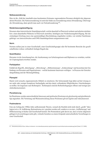 Praxishandbuch:
Methoden in der Berufs- und Arbeitsmarktorientierung im multikulturellen Kontext
abif – analyse beratung und interdisziplinäre forschung • AMS Österreich, ABI / Arbeitsmarktforschung und Berufsinformation
130
Glossar
Nettozuwanderung
Dies ist die „Zahl der innerhalb eines bestimmten Zeitraums zugewanderten Personen abzüglich der abgewan-
derten Personen. Die Nettozuwanderung ist somit der Saldo aus Zuwanderung minusAbwanderung. Überwiegt
die Abwanderung, dann spricht man auch von Nettoabwanderung“82.
Niederlassungsbewilligung
Personen ohne österreichische Staatsbürgerschaft, welche dauerhaft in Österreich wohnen und arbeiten möchten
bzw. einen dauerhaften Wohnsitz in Österreich anstreben, benötigen eine Niederlassungsbewilligung. Bei der
erstmaligen Erteilung muss eine quotenmäßigen Beschränkung eingehalten werden, von welcher Familienan-
gehörige von österreichischen und EWR-Staatsbürger­Innen ausgenommen sind.
Norm
Normen stellen jene in einer Gesellschaft, einer Gesellschaftsgruppe oder für bestimmte Bereiche des gesell-
schaftlichen Lebens verbindlich festlegte Regeln dar.
Nostrifikation
Hierunter ist die Anrechnung bzw. die Anerkennung von Schulzeugnissen und Diplomen zu verstehen, welche
im Ursprungsland erworben werden.
Partizipation
Enthält die Begriffe „Beteiligung“, „Mitwirkung“, „Mitbestimmung“, „Einbeziehung“ und bezeichnet die Ein-
bindung von Personen und Organisationen – welche bestimmte Interessen verfolgen – in Prozesse der Entschei-
dungsfindung und der Meinungsbildung.
Planspiel
Damit wird versucht, organisatorische Abläufe zu simulieren. Der Schwerpunkt liegt dabei auf der Lösung ei-
ner mehr oder weniger komplexen Sachaufgabe und den damit verbundenen Möglichkeiten, Entscheidungen
zu treffen. Im Gegensatz zum Rollenspiel ( Rollenspiel) sind die Rollenfestlegungen offener und weniger per-
sönlichkeitsorientiert.
Pluralisierung
Im Pluralismus werden unterschiedliche Interessen und (politische) Positionen als gleichwertig und gleichberech-
tigt angesehen. Die Vertretung und Weiterentwicklung dieser Positionen gilt als legitim und wünschenswert.
Postmoderne
Eine am Anfang der 1980er Jahre aufkommende Theorie, wonach die Realität nicht mehr durch „große“ Ideo-
logien (wie z. B.Aufklärung, Rationalismus etc.) gesehen werden soll, sondern es zu einer „Auffächerung“ und
Differenzierung in Kultur und Gesellschaft kommt. Die Postmoderne geht davon aus, dass es keine allgemein-
gültigen Leitvorstellungen mehr gibt, vielmehr bestehen zu einem Zeitpunkt unterschiedliche Vorstellungen in
einer Gesellschaft.
82	 Demokratiezentrum Wien, Online im Internet: www.demokratiezentrum.org/de/startseite/wissen/lexikon/nettozuwanderung.html [Stand: 25.5.2008].
 