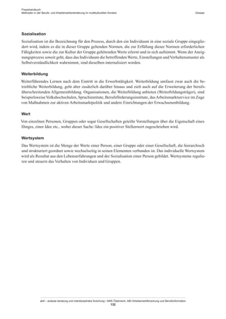 Praxishandbuch:
Methoden in der Berufs- und Arbeitsmarktorientierung im multikulturellen Kontext
abif – analyse beratung und interdisziplinäre forschung • AMS Österreich, ABI / Arbeitsmarktforschung und Berufsinformation
132
Glossar
Sozialisation
Sozialisation ist die Bezeichnung für den Prozess, durch den ein Individuum in eine soziale Gruppe eingeglie-
dert wird, indem es die in dieser Gruppe geltenden Normen, die zur Erfüllung dieser Normen erforderlichen
Fähigkeiten sowie die zur Kultur der Gruppe gehörenden Werte erlernt und in sich aufnimmt. Wenn der Aneig-
nungsprozess soweit geht, dass das Individuum die betreffenden Werte, Einstellungen undVerhaltensmuster als
Selbstverständlichkeit wahrnimmt, sind dieselben internalisiert worden.
Weiterbildung
Weiterführendes Lernen nach dem Eintritt in die Erwerbstätigkeit. Weiterbildung umfasst zwar auch die be-
triebliche Weiterbildung, geht aber zusätzlich darüber hinaus und zielt auch auf die Erweiterung der berufs-
überschreitenden Allgemeinbildung. Organisationen, die Weiterbildung anbieten (Weiterbildungsträger), sind
beispielsweiseVolkshochschulen, Sprachinstitute, Berufsförderungsinstitute, dasArbeitsmarktservice im Zuge
von Maßnahmen zur aktiven Arbeitsmarktpolitik und andere Einrichtungen der Erwachsenenbildung.
Wert
Von einzelnen Personen, Gruppen oder sogar Gesellschaften geteilte Vorstellungen über die Eigenschaft eines
Dinges, einer Idee etc., wobei dieser Sache / ­Idee ein positiver Stellenwert zugeschrieben wird.
Wertsystem
Das Wertsystem ist die Menge der Werte einer Person, einer Gruppe oder einer Gesellschaft, die hierarchisch
und strukturiert geordnet sowie wechselseitig in seinen Elementen verbunden ist. Das individuelle Wertsystem
wird als Resultat aus den Lebenserfahrungen und der Sozialisation einer Person gebildet. Wertsysteme regulie-
ren und steuern das Verhalten von Individuen und Gruppen.
 