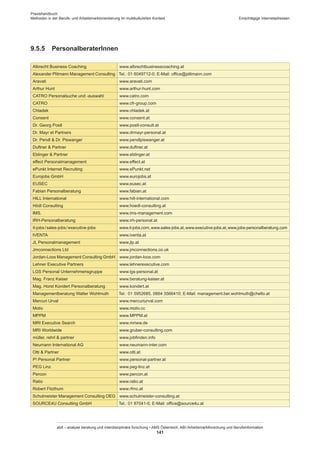 Praxishandbuch:
Methoden in der Berufs- und Arbeitsmarktorientierung im multikulturellen Kontext
abif – analyse beratung und interdisziplinäre forschung • AMS Österreich, ABI / Arbeitsmarktforschung und Berufsinformation
141
Einschlägige Internetadressen
9.5.5	 Personalberater­Innen
Albrecht Business Coaching www.albrechtbusinesscoaching.at
Alexander Plitmann Management Consulting Tel.: 01 6049712-0; E-Mail: office@plitmann.com
Aravati www.aravati.com
Arthur Hunt www.arthur-hunt.com
CATRO Personalsuche und -auswahl www.catro.com
CATRO www.cfr-group.com
Chladek www.chladek.at
Consent www.consent.at
Dr. Georg Postl www.postl-consult.at
Dr. Mayr et Partners www.drmayr-personal.at
Dr. Pendl  Dr. Piswanger www.pendlpiswanger.at
Duftner  Partner www.duftner.at
Eblinger  Partner www.eblinger.at
effect Personalmanagement www.effect.at
ePunkt Internet Recruiting www.ePunkt.net
Eurojobs GmbH www.eurojobs.at
EUSEC www.eusec.at
Fabian Personalberatung www.fabian.at
HILL International www.hill-international.com
Hödl Consulting www.hoedl-consulting.at
IMS. www.ims-management.com
IRH-Personalberatung www.irh-personal.at
it-jobs / ­sales-jobs / ­executive-jobs www.it-jobs.com,www.sales-jobs.at,www.executive-jobs.at,www.jobs-personalberatung.com
IVENTA www.iventa.at
JL Personalmanagement www.jlp.at
Jmconnections Ltd www.jmconnections.co.uk
Jordan-Loos Management Consulting GmbH www.jordan-loos.com
Lehner Executive Partners www.lehnerexecutive.com
LGS Personal Unternehmensgruppe www.lgs-personal.at
Mag. Franz Kaiser www.beratung-kaiser.at
Mag. Horst Kondert Personalberatung www.kondert.at
Managementberatung Walter Wohlmuth Tel.: 01 5952685, 0664 3566410; E-Mail: management.ber.wohlmuth@chello.at
Mercuri Urval www.mercuriurval.com
Motiv www.motiv.cc
MPPM www.MPPM.at
MRI Executive Search www.mriww.de
MRI Worldwide www.gruber-consulting.com
müller, rehrl  partner www.jobfinden.info
Neumann International AG www.neumann-inter.com
Otti  Partner www.otti.at
P! Personal Partner www.personal-partner.at
PEG Linz www.peg-linz.at
Percon www.percon.at
Ratio www.ratio.at
Robert Fitzthum www.rfmc.at
Schulmeister Management Consulting OEG www.schulmeister-consulting.at
SOURCE4U Consulting GmbH Tel.: 01 87041-0; E-Mail: office@source4u.at
 