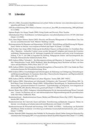 Praxishandbuch:
Methoden in der Berufs- und Arbeitsmarktorientierung im multikulturellen Kontext
abif – analyse beratung und interdisziplinäre forschung • AMS Österreich, ABI / Arbeitsmarktforschung und Berufsinformation
145
11	 Literatur
APA (18.1.2006): Zuwanderer-Qualifikationen im Leerlauf. Online im Internet: www.interculturexpress.at/sites/
apaonline.pdf [Stand: 2.12.2008].
AMS Diversitätstraining 2008. Online im Internet: www.ams.at/_docs/900_diversitaetstraining_2008.pdf [Stand:
16.12.2008].
Appiano-Kugler, Iris / ­Kogoj, Traude (2008): Going Gender and Diversity, Wien: Facultas.
Arbeiterkammer Wien: Nostrifikation von Schulzeugnissen, wien.arbeiterkammer.at/www-397-IP-12465.html
[Stand: 12.4.2008].
Aretz, Hans-Jürgen / ­Hansen, Katrin (2002): Diversity und Diversity-Management in Unternehmen. Eine Ana-
lyse aus systemtheoretischer Sicht. Münster / ­Hamburg / ­London.
Beratungszentrum für Migranten und Migrantinnen: WEQUAM – Weiterbildung und Qualifizierung für Migrant­
Innen. Online im Internet: www.wequam.at/Default.aspx?tapid=58 [Stand: 12.4.2008].
Bichl, Norbert / ­Sari, Sonja (2006): Förderung der beruflichen Chancen von Migrant/innen. In: Zwielehner, Peter
(Hg.): Migration – kultureller Cocktail versus sozialer Sprengstoff. Aufgaben und Grenzen der Erwachse-
nenbildung. Dokumentation der 49. Salzburger Gespräche für Leiterinnen und Leiter in der Erwachsenen-
bildung. 9. bis 13. Juli 2006 in Eugendorf bei Salzburg. Pädagogische Arbeits- und Forschungsstelle des
Verbandes Österreichischer Volkshochschulen, Wien.
Biffl, Gudrun (2006a): Teilstudie 6 – Bevölkerungsentwicklung und Migration. In: Aiginger, Karl / ­Tichy, Gun-
ther / ­Walterskirchen, Ewald: WIFO Weißbuch: Mehr Beschäftigung durch Wachstum auf Basis von Inno-
vation und Qualifikation, WIFO, Wien, Seite 127–129.
Biffl, Gudrun (2006b): Entwicklung des Arbeitskräfteangebotes in Österreich bis 2025, Eine Studie des Öster-
reichischen Instituts für Wirtschaftsforschung, Wien.
Biffl, Grudrun (2007a): Erwerbstätigkeit undArbeitslosigkeit: die Bedeutung von Einbürgerung, Herkunftsregion
und Religionszugehörigkeit. In: Fassmann, Heinz (Hg.): Österreichischer Integrations- und Migrationsbericht
2001–2006, Klagenfurt, Seite 265–282.
Biffl, Gudrun (2007b): SOPEMI Report on Labour Migration. Austria 2006–2007. WIFO.
Biffl, Gudrun (2008): Migrant­Innen am Arbeitsmarkt, Erfolgsstory oder Trauerspiel? Volkszählung 2001. In:
Wolf-Maier, Franz / ­Kreuzhuber, Margit (2008): Schlüsselfaktor Beschäftigung. In: Bundesministerium für
Inneres (Hg.): gemeinsam kommen wir zusammen – Expertenbeiträge zur Integration, www.integration.at/
downloads/P08_060_Bericht_Webversion_gesamt.pdf [Stand: 6.1.2009], Seite 51–77.
Bornett, Walter (Hg.) (2005): Endogenes Arbeitskräftepotential für die Internationalisierung Wiener Unterneh-
men – Einsatz von Personen mit ost- und südosteuropäischem Migrationshintergrund für grenzüberschrei-
tende Aktivitäten, Endbericht, Wien.
Bundeskanzleramt – Bundesministerium Frauen, Medien und Öffentlicher Dienst (Hg.) (2007): Migrantinnen-
bericht 2007, Wien.
Bundesministerium für Unterricht, Kunst und Kultur: Nostrifizierung ausländischer Zeugnisse. Online im
Internet: www.bmukk.gv.at/schulen/unterricht/nostrifikationen.xml [Stand: 12.4.2008].
Bundesministerium für Wirtschaft und Forschung: ENIC NARIC AUSTRIA – Anerkennung von Hochschul-
abschlüssen. Online im Internet: www.bmwf.gv.at/submenue/wissenschaft/international/enic_naric_austria/
[Stand: 7.2.2008].
Charlier, Mahrokh (2008): Integration ohneVorbilder. In: PsychoanalyseAktuell, Online Zeitung der Deutschen Psy-
choanalytischen Vereinigung DPV, www.psychoanalyse-aktuell.de/politik/integration.html [Stand: 17.12.2008].
 