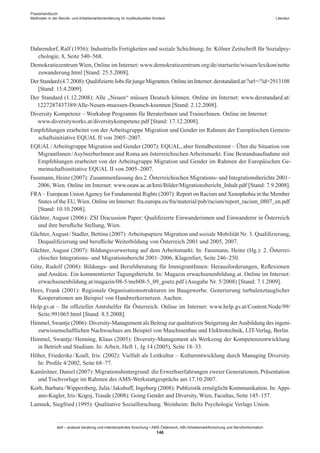 Praxishandbuch:
Methoden in der Berufs- und Arbeitsmarktorientierung im multikulturellen Kontext
abif – analyse beratung und interdisziplinäre forschung • AMS Österreich, ABI / Arbeitsmarktforschung und Berufsinformation
146
Literatur
Dahrendorf, Ralf (1956): Industrielle Fertigkeiten und soziale Schichtung; In: Kölner Zeitschrift für Sozialpsy-
chologie, 8, Seite 540–568.
Demokratiezentrum Wien, Online im Internet: www.demokratiezentrum.org/de/startseite/wissen/lexikon/netto​
zuwanderung.html [Stand: 25.5.2008].
DerStandard(4.7.2008):QualifizierteJobsfürjungeMigranten.OnlineimInternet:derstandard.at/?url=/?id=2913108
[Stand: 15.4.2009].
Der Standard (1.12.2008): Alle „Neuen“ müssen Deutsch können. Online im Internet: www.derstandard.at/​
1227287437389/Alle-Neuen-muessen-Deutsch-koennen [Stand: 2.12.2008].
Diversity Kompetenz – Workshop Programm für Berater­Innen und Trainer­Innen. Online im Internet:
www.diversityworks.at/diversitykompetenz.pdf [Stand: 17.12.2008].
Empfehlungen erarbeitet von der Arbeitsgruppe Migration und Gender im Rahmen der Europäischen Gemein-
schaftsinitiative EQUAL II von 2005–2007.
EQUAL / ­Arbeitsgruppe Migration und Gender (2007): EQUAL, aber fremdbestimmt – Über die Situation von
Migrant­Innen / ­Asylwerber­Innen und Roma am österreichischen Arbeitsmarkt. Eine Bestandsaufnahme mit
Empfehlungen erarbeitet von der Arbeitsgruppe Migration und Gender im Rahmen der Europäischen Ge-
meinschaftsinitiative EQUAL II von 2005–2007.
Fassmann, Heinz (2007): Zusammenfassung des 2. Österreichischen Migrations- und Integrationsberichts 2001–
2006, Wien. Online im Internet: www.oeaw.ac.at/kmi/Bilder/Migrationsbericht_Inhalt.pdf [Stand: 7.9.2008].
FRA – European UnionAgency for Fundamental Rights (2007): Report on Racism and Xenophobia in the Member
States of the EU, Wien. Online im Internet: fra.europa.eu/fra/material/pub/racism/report_racism_0807_en.pdf
[Stand: 10.10.2008].
Gächter, August (2006): ZSI Discussion Paper: Qualifizierte Einwanderinnen und Einwanderer in Österreich
und ihre berufliche Stellung, Wien.
Gächter, August / ­Stadler, Bettina (2007): Arbeitspapiere Migration und soziale Mobilität Nr. 3. Qualifizierung,
Dequalifizierung und berufliche Weiterbildung von Österreich 2001 und 2005, 2007.
Gächter, August (2007): Bildungsverwertung auf dem Arbeitsmarkt. In: Fassmann, Heinz (Hg.): 2. Österrei-
chischer Integrations- und Migrationsbericht 2001–2006, Klagenfurt, Seite 246–250.
Götz, Rudolf (2008): Bildungs- und Berufsberatung für Immigrant­Innen: Herausforderungen, Reflexionen
und Ansätze. Ein kommentierter Tagungsbericht. In: Magazin erwachsenenbildung.at. Online im Internet:
erwachsenenbildung.at/magazin/08-5/meb08-5_09_goetz.pdf (Ausgabe Nr. 5/2008) [Stand: 7.1.2009].
Hees, Frank (2001): Regionale Organisationsstrukturen im Baugewerbe. Generierung turbulenztauglicher
Kooperationen am Beispiel von Handwerkernetzen. Aachen.
Help.gv.at – Ihr offizieller Amtshelfer für Österreich. Online im Internet: www.help.gv.at/Content.Node/99/
Seite.991065.html [Stand: 8.5.2008].
Himmel, Swantje (2006): Diversity-Management als Beitrag zur qualitativen Steigerung derAusbildung des ingeni-
eurwissenschaftlichen Nachwuchses am Beispiel von Maschinenbau und Elektrotechnik, LIT-Verlag, Berlin.
Himmel, Swantje / ­Henning, Klaus (2005): Diversity-Management als Werkzeug der Kompetenzentwicklung
in Betrieb und Studium. In: Arbeit, Heft 1, Jg 14 (2005), Seite 18–33.
Höher, Friederike / ­Koall, Iris: (2002): Vielfalt als Leitkultur – Kulturentwicklung durch Managing Diversity.
In: Profile 4/2002, Seite 68–77.
Kamleitner, Daniel (2007): Migrationshintergrund: die Erwerbserfahrungen zweier Generationen, Präsentation
und Tischvorlage im Rahmen des AMS-Werkstattgesprächs am 17.10.2007.
Korb, Barbara / ­Wippersberg, Julia / ­Jakubuff, Ingeborg (2008): Publizistik ermöglicht Kommunikation. In: Appi-
ano-Kugler, Iris / ­Kogoj, Traude (2008): Going Gender and Diversity, Wien, Facultas, Seite 145–157.
Lamnek, Siegfried (1995): Qualitative Sozialforschung. Weinheim: Beltz Psychologie Verlags Union.
 