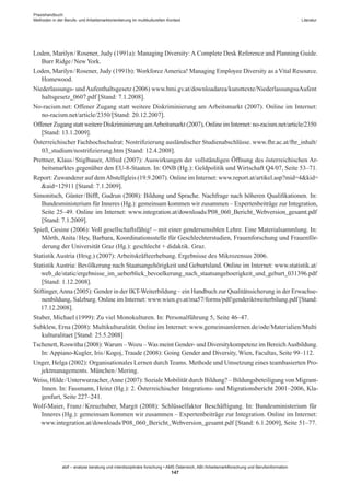 Praxishandbuch:
Methoden in der Berufs- und Arbeitsmarktorientierung im multikulturellen Kontext
abif – analyse beratung und interdisziplinäre forschung • AMS Österreich, ABI / Arbeitsmarktforschung und Berufsinformation
147
Literatur
Loden, Marilyn / ­Rosener, Judy (1991a): Managing Diversity:A Complete Desk Reference and Planning Guide.
Burr Ridge / ­New York.
Loden, Marilyn / ­Rosener, Judy (1991b): Workforce America! Managing Employee Diversity as a Vital Resource.
Homewood.
Niederlassungs- undAufenthaltsgesetz (2006) www.bmi.gv.at/downloadarea/kunsttexte/NiederlassungsuAufent​
haltsgesetz_0607.pdf [Stand: 7.1.2008].
No-racism.net: Offener Zugang statt weitere Diskriminierung am Arbeitsmarkt (2007). Online im Internet:
no-racism.net/article/2350/[Stand: 20.12.2007].
Offener Zugang statt weitere Diskriminierung amArbeitsmarkt (2007), Online im Internet: no-racism.net/article/​2350
[Stand: 13.1.2009].
Österreichischer Fachhochschulrat: Nostrifizierung ausländischer Studienabschlüsse. www.fhr.ac.at/fhr_inhalt/​
03_studium/nostrifizierung.htm [Stand: 12.4.2008].
Prettner, Klaus / ­Stiglbauer, Alfred (2007): Auswirkungen der vollständigen Öffnung des österreichischen Ar-
beitsmarktes gegenüber den EU-8-Staaten. In: ONB (Hg.): Geldpolitik und Wirtschaft Q4/07, Seite 53–71.
Report: Zuwanderer auf demAbstellgleis (19.9.2007). Online im Internet: www.report.at/artikel.asp?mid=4kid=​
aid=12911 [Stand: 7.1.2009].
Simonitsch, Günter / ­Biffl, Gudrun (2008): Bildung und Sprache. Nachfrage nach höheren Qualifikationen. In:
Bundesministerium für Inneres (Hg.): gemeinsam kommen wir zusammen – Expertenbeiträge zur Integration,
Seite 25–49. Online im Internet: www.integration.at/downloads/P08_060_Bericht_Webversion_gesamt.pdf
[Stand: 7.1.2009].
Spieß, Gesine (2006): Voll gesellschaftsfähig! – mit einer gendersensiblen Lehre. Eine Materialsammlung. In:
Mörth, Anita / ­Hey, Barbara, Koordinationsstelle für Geschlechterstudien, Frauenforschung und Frauenför-
derung der Universität Graz (Hg.): geschlecht + didaktik. Graz.
Statistik Austria (Hrsg.) (2007): Arbeitskräfteerhebung. Ergebnisse des Mikrozensus 2006.
Statistik Austria: Bevölkerung nach Staatsangehörigkeit und Geburtsland. Online im Internet: www.statistik.at/​
web_de/static/ergebnisse_im_ueberblick_bevoelkerung_nach_staatsangehoerigkeit_und_geburt_031396.pdf
[Stand: 1.12.2008].
Stiftinger,Anna (2005): Gender in der IKT-Weiterbildung – ein Handbuch zur Qualitätssicherung in der Erwachse-
nenbildung, Salzburg. Online im Internet: www.wien.gv.at/ma57/forms/pdf/genderiktweiterbilung.pdf [Stand:
17.12.2008].
Stuber, Michael (1999): Zu viel Monokulturen. In: Personalführung 5, Seite 46–47.
Subklew, Erna (2008): Multikulturalität. Online im Internet: www.gemeinsamlernen.de/ode/Materialien/Multi​
kulturalitaet [Stand: 25.5.2008]
Tschenett, Roswitha (2008):Warum –Wozu –Was meint Gender- und Diversitykompetenz im BereichAusbildung.
In: Appiano-Kugler, Iris / ­Kogoj, Traude (2008): Going Gender and Diversity, Wien, Facultas, Seite 99–112.
Unger, Helga (2002): Organisationales Lernen durch Teams. Methode und Umsetzung eines teambasierten Pro-
jektmanagements. München / ­Mering.
Weiss, Hilde / ­Unterwurzacher,Anne (2007): Soziale Mobilität durch Bildung? – Bildungsbeteiligung von Migrant­
Innen. In: Fassmann, Heinz (Hg.): 2. Österreichischer Integrations- und Migrationsbericht 2001–2006, Kla-
genfurt, Seite 227–241.
Wolf-Maier, Franz / ­Kreuzhuber, Margit (2008): Schlüsselfaktor Beschäftigung. In: Bundesministerium für
Inneres (Hg.): gemeinsam kommen wir zusammen – Expertenbeiträge zur Integration. Online im Internet:
www.integration.at/downloads/P08_060_Bericht_Webversion_gesamt.pdf [Stand: 6.1.2009], Seite 51–77.
 