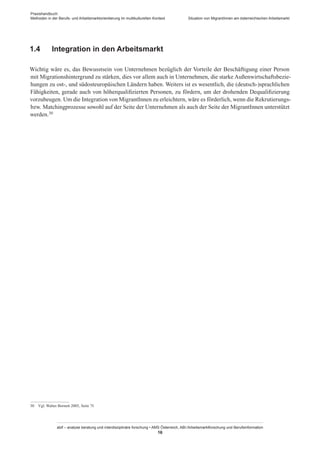 Praxishandbuch:
Methoden in der Berufs- und Arbeitsmarktorientierung im multikulturellen Kontext
abif – analyse beratung und interdisziplinäre forschung • AMS Österreich, ABI / Arbeitsmarktforschung und Berufsinformation
16
Situation von Migrant­Innen am österreichischen Arbeitsmarkt
1.4	 Integration in den Arbeitsmarkt
Wichtig wäre es, das Bewusstsein von Unternehmen bezüglich der Vorteile der Beschäftigung einer Person
mit Migrationshintergrund zu stärken, dies vor allem auch in Unternehmen, die starke Außenwirtschaftsbezie-
hungen zu ost-, und südosteuropäischen Ländern haben. Weiters ist es wesentlich, die (deutsch-)sprachlichen
Fähigkeiten, gerade auch von höherqualifizierten Personen, zu fördern, um der drohenden Dequalifizierung
vorzubeugen. Um die Integration von Migrant­Innen zu erleichtern, wäre es förderlich, wenn die Rekrutierungs-
bzw. Matchingprozesse sowohl auf der Seite der Unternehmen als auch der Seite der Migrant­Innen unterstützt
werden.30
30	 Vgl. Walter Bornett 2005, Seite 7f.
 