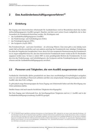 Praxishandbuch:
Methoden in der Berufs- und Arbeitsmarktorientierung im multikulturellen Kontext
abif – analyse beratung und interdisziplinäre forschung • AMS Österreich, ABI / Arbeitsmarktforschung und Berufsinformation
17
2	 Das Ausländerbeschäftigungsverfahren31
2.1	 Einleitung
Der Zugang zum österreichischen Arbeitsmarkt für Ausländer­Innen wird im Wesentlichen durch das Auslän-
derbeschäftigungsgesetz (AuslBG) geregelt. Daneben sind aber noch weitere Gesetz maßgeblich, die in ihrer
Gesamtheit als Fremdenrecht bezeichnet werden. Die Wichtigsten sind:
•	 das Ausländerbeschäftigungsgesetz (AuslBG)
•	 das Niederlassungs- und Aufenthaltsgesetz (NAG)
•	 das Fremdenpolizeigesetz (FPG)
•	 das Asylgesetz (AsylG 2005)
Das Fremdenrecht gilt – auch unter Jurist­Innen – als schwierige Materie. Zum einen gibt es eine ständig wach-
sende Zahl an Rechtsvorschriften und zum anderen unterliegt das Fremdenrecht einer ständigen Veränderung.
Vor allem dieVorgaben der Europäischen Union, deren Ziel eine europaweite Harmonisierung des Fremdenrech-
tes ist, tragen maßgeblich dazu bei, dass das österreichische Fremdenrecht immer wieder an die EU-Rechtsakte
angepasst werden muss. So kam es zuletzt 2005 zu einer grundlegenden Reform des Fremdenrechts. Es wur-
den etwa das Niederlassungs- und Aufenthaltsgesetz, das Asylgesetz und das Fremdenpolizeigesetz völlig neu
erlassen und das Ausländerbeschäftigungsgesetz novelliert.
2.2	 Personen und Tätigkeiten, die vom AuslBG ausgenommen sind
Ausländische Arbeitskräfte dürfen grundsätzlich nur dann einer unselbständigen Erwerbstätigkeit nachgehen,
wenn sie sich rechtmäßig in Österreich aufhalten und über eine entsprechende Arbeitsgenehmigung nach dem
AuslBG oder dem NAG verfügen.
Es gibt jedoch einige Personengruppen die freien Zugang zum Arbeitsmarkt haben und ohne Bewilligung eine
Arbeit aufnehmen dürfen.
Darüber hinaus sind auch manche beruflichen Tätigkeiten bewilligungsfrei.
Der freie Zugang zum Arbeitsmarkt bzw. die bewilligungsfreien Tätigkeiten sind im § 1 AuslBG und in der
Ausländerbeschäftigungsverordnung (AuslBVO) geregelt.
31	 Alle im folgenden Kapitel angeführten rechtlichen Informationen mit Stand September 2009. Aufgrund der sich immer wieder ändernden Rechtslage (z. B.
Novellierungen) kann für alle im folgenden Kapitel angeführten rechtlichen Informationen ausdrücklich keine Gewähr übernommen werden. Im konkreten
Fall wird seitens der Autor­Innen sowie seitens der Herausgeber empfohlen, sich immer direkt bei der zuständigen Behörde bzw. bei der jeweils zuständigen
Regionalen Geschäftsstelle (RGS) des AMS hinsichtlich der aktuellen rechtlichen Bestimmungen zu informieren. Zu „tagesaktuellen“ Regelungen siehe des
Weiteren auch im Internet: www.ams.at/sfa ((Menüpunkte „Ausländer­Innen“ bzw. „Download und Formulare“). Ein Adressverzeichnis aller Geschäftsstellen
des AMS findet sich ebenfalls unter www.ams.at.
 