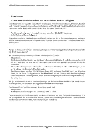 Praxishandbuch:
Methoden in der Berufs- und Arbeitsmarktorientierung im multikulturellen Kontext
abif – analyse beratung und interdisziplinäre forschung • AMS Österreich, ABI / Arbeitsmarktforschung und Berufsinformation
19
Das Ausländerbeschäftigungsverfahren
•  Schweizer­Innen
•  EU- bzw. EWR-Bürger­Innen aus den alten EU-Staaten und aus Malta und Zypern
Staatsbürger­Innen aus folgenden Staaten haben freien Zugang zumArbeitsmarkt: Belgien, Dänemark, Deutsch-
land, Finnland, Frankreich, Griechenland, Großbritannien und Nordirland, Irland, Island, Italien, Liechtenstein,
Luxemburg, Malta, Niederlande, Norwegen, Portugal, Schweden, Spanien, Zypern
•  Familienangehörige von Schweizer­Innen und von alten EU-/EWR-Bürger­Innen
  (inkl. Malta und Republik Zypern)
Sofern diese von ihrem Freizügigkeitsrecht Gebrauch machen und sich in Österreich niederlassen. Außerdem
müssen die Familienangehörigen zur Niederlassung nach dem Niederlassungs- und Aufenthaltsgesetz (NAG)
berechtigt sind.
Wer gilt im Sinne des AuslBG als Familienangehöriger eines / ­einer freizügigkeitsberechtigten Schweizer oder
EU-/EWR-StaatsbürgerIn?
Als Familienangehörige (unabhängig von der Staatsbürgerschaft) gelten:
•	 Ehegatt­Innen
•	 Kinder (einschließlich Adoptiv- und Stiefkinder), die noch nicht 21 Jahre alt sind oder, wenn sie bereits äl-
ter als 21 Jahre sind, von dem / ­der EU-/EWR- oder SchweizerbürgerIn oder des / ­der Ehegatte/in Unterhalt
bekommen
•	 Eltern oder Schwiegereltern des EU-/EWR- oder Schweizer Staatsbürgers oder der Staatsbürgerin, wenn
er / ­sie oder der / ­die Ehegatte/in Unterhalt gewährt.
•	 Familienangehörige von alten EU-/EWR-Bürger­Innen (inkl. Malta und Republik Zypern) und Schweizer­
Innen, die von ihrem Freizügigkeitsrecht NICHT Gebrauch machen (können) sowie Familienangehörige
von österreichischen Staatsbürger­Innen, sofern die Familienangehörigen zur Niederlassung nach dem NAG
berechtigt sind.
Wer gilt im Sinne des AuslBG als Familienangehöriger von Österreicher­Innen oder EU-/EWR und Schweizer
Staatsbürger­Innen, die von ihrem Freizügigkeitsrecht nicht Gebrauch machen?
Familienangehörige (unabhängig von der Staatsbürgerschaft) sind:
•	 Ehegatt­Innen
•	 Kinder (einschließlich Adoptiv- und Stiefkinder) unter 18 Jahren.
Drittstaatsangehörige Familienangehörige von Österreicher­Innen und nicht freizügigkeitsberechtigten EU-/
EWR-Bürger­Innen und Schweizer­Innen erhalten –sofern die Voraussetzungen erfüllt sind – von der Aufent-
haltsbehörde den Aufenthaltstitel „Familienangehöriger“ (siehe Bild).
 