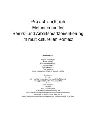 Praxishandbuch
Methoden in der
Berufs- und Arbeitsmarktorientierung
im multikulturellen Kontext
Autor­Innen:
Brigitte Mosberger
Karin Steiner
Eva-Maria Denkmayr
Christian Haas
Franziska Haydn
Eva Leuprecht
Unter Mitarbeit von Manfred Schachl (AMS)
Impressum:
Copyright
abif – Analyse, Beratung und interdisziplinäre Forschung
Einwanggasse 12 / 5, 1140 Wien, www.abif.at
Grafik
Lanz, 1030 Wien
1. Auflage
Wien, Dezember 2009
Im Auftrag und mit Unterstützung des
AMS Österreich, Abt. Arbeitsmarktforschung und Berufsinformation
Treustraße 35–43, 1200 Wien, www.ams.at
Verlegt bei Communicatio – Kommunikations- und PublikationsgmbH, 1190 Wien
 