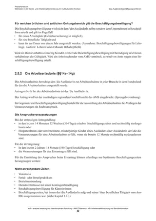 Praxishandbuch:
Methoden in der Berufs- und Arbeitsmarktorientierung im multikulturellen Kontext
abif – analyse beratung und interdisziplinäre forschung • AMS Österreich, ABI / Arbeitsmarktforschung und Berufsinformation
22
Das Ausländerbeschäftigungsverfahren
Für welchen örtlichen und zeitlichen Geltungsbereich gilt die Beschäftigungsbewilligung?
Die Beschäftigungsbewilligung wird nicht dem / ­derAusländerIn selbst sondern dem Unternehmen in Bescheid-
form erteilt und gilt im Regelfall
•	 für einen Arbeitsplatz (Gebietserweiterung ist möglich),
•	 für eine berufliche Tätigkeit und
•	 kann bis zur Dauer von einem Jahr ausgestellt werden. (Ausnahme: Beschäftigungsbewilligungen für Lehr-
linge. Laufzeit: Lehrzeit und 4 Monate Behaltepflicht)
Wird ein Dienstverhältnis vorzeitig beendet, verliert die Beschäftigungsbewilligung mit Beendigung des Dienst-
verhältnisses die Gültigkeit. Wird ein Arbeitsuchender vom AMS vermittelt, so wird von Amts wegen eine Be-
schäftigungsbewilligung erteilt.
2.5.2	 Die Arbeitserlaubnis (§§14a–14g)
DieArbeitserlaubnis berechtigt den / ­dieAusländerIn zurArbeitsaufnahme in jeder Branche in dem Bundesland
für das die Arbeitserlaubnis ausgestellt wurde.
AntragstellerIn bei der Arbeitserlaubnis ist der / ­die AusländerIn.
Der Antrag wird bei der zuständigen regionalen Geschäftsstelle des AMS eingebracht. (Sprengelverordnung)
Im Gegensatz zur Beschäftigungsbewilligung besteht für dieAusstellung derArbeitserlaubnis beiVorliegen der
Voraussetzungen ein Rechtsanspruch.
Die Anspruchsvoraussetzungen
Bei der erstmaligen Antragstellung:
•	 in den letzten 14 Monaten 52 Wochen (364 Tage) erlaubte Beschäftigungszeiten und rechtmäßig niederge-
lassen oder
•	 Ehegatten­Innen oder unverheiratete, minderjährige Kinder eines Ausländers oder Ausländerin der / ­die die
Voraussetzungen für eine Arbeitserlaubnis erfüllt, wenn sie bereits 12 Monate rechtmäßig niedergelassen
sind.
Für die Verlängerung:
•	 In den letzten 2 Jahren: 18 Monate (540 Tage) Beschäftigung oder
•	 die Voraussetzungen für den Erstantrag erfüllt sind.
Für die Ermittlung des Anspruches beim Erstantrag können allerdings nur bestimmte Beschäftigungszeiten
herangezogen werden:
Nicht anrechenbare Zeiten
•	 Volontariat
•	 Ferial- oder Berufspraktikum
•	 Betriebsentsendung
•	 Dienstverhältnisse mit einer Kontingentbewilligung
•	 Beschäftigungsbewilligung für Künstler­Innen
•	 Beschäftigungszeiten, bei denen der / ­die AusländerIn aufgrund seiner / ­ihrer beruflichen Tätigkeit vom Aus-
lBG ausgenommen war. (siehe Kapitel 1.2.3)
 