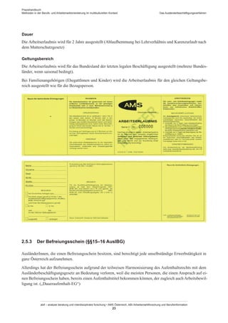 Praxishandbuch:
Methoden in der Berufs- und Arbeitsmarktorientierung im multikulturellen Kontext
abif – analyse beratung und interdisziplinäre forschung • AMS Österreich, ABI / Arbeitsmarktforschung und Berufsinformation
23
Das Ausländerbeschäftigungsverfahren
Dauer
Die Arbeitserlaubnis wird für 2 Jahre ausgestellt (Ablaufhemmung bei Lehrverhältnis und Karenzurlaub nach
dem Mutterschutzgesetz)
Geltungsbereich
Die Arbeitserlaubnis wird für das Bundesland der letzten legalen Beschäftigung ausgestellt (mehrere Bundes-
länder, wenn saisonal bedingt).
Bei Familienangehörigen (Ehegatt­Innen und Kinder) wird die Arbeitserlaubnis für den gleichen Geltungsbe-
reich ausgestellt wie für die Bezugsperson.
2.5.3	 Der Befreiungsschein (§§15–16 AuslBG)
Ausländer­Innen, die einen Befreiungsschein besitzen, sind berechtigt jede unselbständige Erwerbstätigkeit in
ganz Österreich aufzunehmen.
Allerdings hat der Befreiungsschein aufgrund der teilweisen Harmonisierung des Aufenthaltsrechts mit dem
Ausländerbeschäftigungsgesetz an Bedeutung verloren, weil die meisten Personen, die einen Anspruch auf ei-
nen Befreiungsschein haben, bereits einen Aufenthaltstitel bekommen können, der zugleich auch Arbeitsbewil-
ligung ist. („Daueraufenthalt-EG“)
 