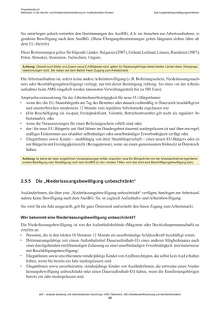 Praxishandbuch:
Methoden in der Berufs- und Arbeitsmarktorientierung im multikulturellen Kontext
abif – analyse beratung und interdisziplinäre forschung • AMS Österreich, ABI / Arbeitsmarktforschung und Berufsinformation
25
Das Ausländerbeschäftigungsverfahren
Sie unterliegen jedoch weiterhin den Bestimmungen des AuslBG; d. h. sie brauchen zur Arbeitsaufnahme, ir-
gendeine Bewilligung nach dem AuslBG. (Diese Übergangsbestimmungen gelten längstens sieben Jahre ab
dem EU-Beitritt)
Diese Bestimmungen gelten für folgende Länder: Bulgarien (2007), Estland, Lettland, Litauen, Rumänien (2007),
Polen, Slowakei, Slowenien, Tschechien, Ungarn.
Achtung: Obwohl auch Malta und Zypern neue EU-Mitglieder sind, gelten für Staatsangehörige dieser beiden Länder diese Übergangs-
bestimmungen nicht. Sie haben seit dem Beitritt freien Zugang zum Arbeitsmarkt.
Die Arbeitsaufnahme ist, sofern keine andere Arbeitsbewilligung (z. B. Befreiungsschein, Niederlassungsnach-
weis oder Beschäftigungsbewilligung) vorliegt, nur mit dieser Bestätigung zulässig. Sie muss vor der Arbeits-
aufnahme beim AMS eingeholt werden (ansonsten Verwaltungsstrafe bis zu 500 Euro)
Anspruchsvoraussetzung für die Arbeitnehmerfreizügigkeit für neue EU-Bürger­Innen:
•	 wenn der / ­die EU-StaatsbürgerIn am Tag des Beitrittes oder danach rechtmäßig in Österreich beschäftigt ist
und ununterbrochen mindestens 12 Monate zum regulären Arbeitsmarkt zugelassen war
•	 (Die Beschäftigung als Au-pair, Ferialpraktikant, Volontär, Betriebsentsandter gilt nicht als regulärer Ar-
beitsmarkt), oder
•	 wenn die Voraussetzungen für einen Befreiungsschein erfüllt sind, oder
•	 der / ­die neue EU-BürgerIn seit fünf Jahren im Bundesgebiet dauernd niedergelassen ist und über ein regel-
mäßiges Einkommen aus erlaubter selbständiger oder unselbständiger Erwerbstätigkeit verfügt oder
•	 Ehegatt­Innen sowie Kinder – unabhängig von ihrer Staatsbürgerschaft – eines neuen EU-Bürgers oder ei-
ner Bürgerin mit Freizügigkeitsrecht (Bezugsperson), wenn sie einen gemeinsamen Wohnsitz in Österreich
haben.
Achtung: Ist keine der oben angeführten Voraussetzungen erfüllt, brauchen neue EU-Bürger­Innen vor der Arbeitsaufnahme irgendeine
andere Bewilligung oder Bestätigung nach dem AuslBG (in den meisten Fällen wird das wohl eine Beschäftigungsbewilligung sein).
2.5.5	 Die „Niederlassungsbewilligung unbeschränkt“
Ausländer­Innen, die über eine „Niederlassungsbewilligung unbeschränkt“ verfügen, benötigen zur Arbeitsauf-
nahme keine Bewilligung nach dem AuslBG. Sie ist zugleich Aufenthalts- und Arbeitsbewilligung.
Sie wird für ein Jahr ausgestellt, gilt für ganz Österreich und erlaubt den freien Zugang zum Arbeitsmarkt.
Wer bekommt eine Niederlassungsbewilligung unbeschränkt?
Die Niederlassungsbewilligung ist von der Aufenthaltsbehörde (Magistrat oder Bezirkshauptmannschaft) zu
erteilen an:
•	 Personen, die in den letzten 18 Monaten 12 Monate als unselbständige Schlüsselkraft beschäftigt waren.
•	 Drittstaatsangehörige mit einem Aufenthaltstitel Daueraufenthalt-EG eines anderen Mitgliedstaates nach
einer durchgehenden zwölfmonatigen Zulassung zu einer unselbständigen Erwerbstätigkeit. (normalerweise
mit Beschäftigungsbewilligung)
•	 Ehegatt­Innen sowie unverheiratete minderjährige Kinder vonAsylberechtigten, die selbst keinAsyl erhalten
haben, wenn Sie bereits ein Jahr niedergelassen sind.
•	 Ehegatt­Innen sowie unverheiratete, minderjährige Kinder von Ausländer­Innen, die entweder einen Nieder-
lassungsbewilligung unbeschränkt oder einen Daueraufenthalt-EG haben, wenn die Familienangehörigen
bereits ein Jahr niedergelassen sind.
 