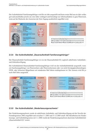 Praxishandbuch:
Methoden in der Berufs- und Arbeitsmarktorientierung im multikulturellen Kontext
abif – analyse beratung und interdisziplinäre forschung • AMS Österreich, ABI / Arbeitsmarktforschung und Berufsinformation
27
Das Ausländerbeschäftigungsverfahren
Der Aufenthaltstitel Familienangehöriger wird für ein Jahr ausgestellt und beim ersten Mal um ein Jahr verlän-
gert und anschließen jeweils um zwei Jahre verlängert und berechtigt zur Arbeitsaufnahme in ganz Österreich,
wenn auf der Rückseite des Ausweises der freie Zugang ausdrücklich angeführt wird.
2.5.8	 Der Aufenthaltstitel „Daueraufenthalt Familienangehöriger“
Der Daueraufenthalt Familienangehöriger ist wie der Daueraufenthalt-EG zugleich unbefristete Aufenthalts–
und Arbeitsbewilligung.
Der Aufenthaltstitel Daueraufenthalt Familienangehöriger wird von der Aufenthaltsbehörde ausgestellt, wenn
ein Familienangehöriger von Österreichern oder Österreicherinnen oder von nicht freizügigkeitsberechtigten
EWR- oder Schweizer Bürger­Innen seit mindestens fünf Jahren niedergelassen ist. Der Ausweis wird für je-
weils fünf Jahre ausgestellt.
2.5.9	 Der Aufenthaltstitel „Niederlassungsnachweis“
Der Niederlassungsnachweis wurde als unbefristete Aufenthalts- und Arbeitsbewilligung mit der Novelle des
Fremdengesetzes 2002 eingeführt und zwischen 1.1.2003 und 31.12.2005 erteilt. Mit Inkrafttreten des Nieder-
lassungs- und Aufenthaltsgesetzes mit 1.1.2006 wurde der Niederlassungsnachweis durch den Aufenthaltstitel
„Daueraufenthalt-EG“ ersetzt.
 