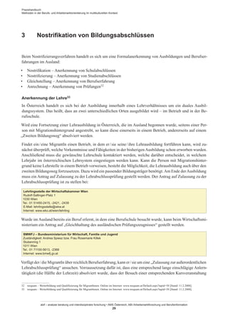Praxishandbuch:
Methoden in der Berufs- und Arbeitsmarktorientierung im multikulturellen Kontext
abif – analyse beratung und interdisziplinäre forschung • AMS Österreich, ABI / Arbeitsmarktforschung und Berufsinformation
29
3	 Nostrifikation von Bildungsabschlüssen
Beim Nostrifizierungsverfahren handelt es sich um eine Formalanerkennung von Ausbildungen und Berufser-
fahrungen im Ausland:
•	 Nostrifikation – Anerkennung von Schulabschlüssen
•	 Nostrifizierung – Anerkennung von Studienabschlüssen
•	 Gleichstellung – Anerkennung von Berufserfahrung
•	 Anrechnung – Anerkennung von Prüfungen32
Anerkennung der Lehre33
In Österreich handelt es sich bei der Ausbildung innerhalb eines Lehrverhältnisses um ein duales Ausbil-
dungssystem. Das heißt, dass an zwei unterschiedlichen Orten ausgebildet wird – im Betrieb und in der Be-
rufsschule.
Wird eine Fortsetzung einer Lehrausbildung in Österreich, die im Ausland begonnen wurde, seitens einer Per-
son mit Migrationshintergrund angestrebt, so kann diese einerseits in einem Betrieb, andererseits auf einem
„Zweiten Bildungsweg“ absolviert werden.
Findet ein / ­eine MigrantIn einen Betrieb, in dem er / ­sie seine / ­ihre Lehrausbildung fortführen kann, wird zu-
nächst überprüft, welche Vorkenntnisse und Fähigkeiten in der bisherigen Ausbildung schon erworben wurden.
Anschließend muss die gewünschte Lehrschule kontaktiert werden, welche darüber entscheidet, in welchem
Lehrjahr im österreichischen Lehrsystem eingestiegen werden kann. Kann die Person mit Migrationshinter-
grund keine Lehrstelle in einem Betrieb vorweisen, besteht die Möglichkeit, die Lehrausbildung auch über den
zweiten Bildungsweg fortzusetzen. Dazu wird ein passender Bildungsträger benötigt.Am Ende derAusbildung
muss ein Antrag auf Zulassung zu der Lehrabschlussprüfung gestellt werden. Der Antrag auf Zulassung zu der
Lehrabschlussprüfung ist zu stellen bei:
Lehrlingsstelle der Wirtschaftskammer Wien
Rudolf-Sallinger-Platz 1
1030 Wien
Tel.: 01 51450-2415, -2421, -2439
E-Mail: lehrlingsstelle@wkw.at
Internet: www.wko.at/wien/lehrling
Wurde im Ausland bereits ein Beruf erlernt, in dem eine Berufschule besucht wurde, kann beim Wirtschaftsmi-
nisterium ein Antrag auf „Gleichhaltung des ausländischen Prüfungszeugnisses“ gestellt werden.
BMWFJ – Bundesministerium für Wirtschaft, Familie und Jugend
Zuständigkeit: Andrea Spiesz bzw. Frau Rosemarie Killek
Stubenring 1
1011 Wien
Tel.: 01 71100-5613, -2368
Internet: www.bmwfj.gv.at
Verfügt der / ­die MigrantIn über reichlich Berufserfahrung, kann er / ­sie um eine „Zulassung zur außerordentlichen
Lehrabschlussprüfung“ ansuchen. Vorraussetzung dafür ist, dass eine entsprechend lange einschlägige Anlern-
tätigkeit (die Hälfte der Lehrzeit) absolviert wurde, dass der Besuch einer entsprechenden Kursveranstaltung
32	 wequam – Weiterbildung und Qualifizierung für Migrant­Innen. Online im Internet: www.wequam.at/Default.aspx?tapid=58 [Stand: 11.2.2008].
33	 wequam – Weiterbildung und Qualifizierung für Migrant­Innen. Online im Internet: www.wequam.at/Default.aspx?tapid=58 [Stand: 11.2.2008].
 