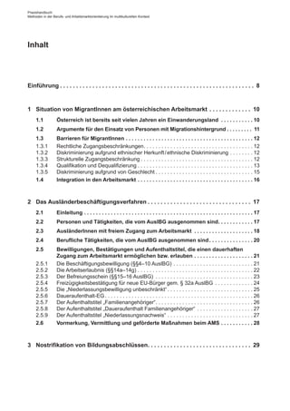 Inhalt
Einführung. .  .  .  .  .  .  .  .  .  .  .  .  .  .  .  .  .  .  .  .  .  .  .  .  .  .  .  .  .  .  .  .  .  .  .  .  .  .  .  .  .  .  .  .  .  .  .  .  .  .  .  .  .  .  .  .  .  .  .  . 8
1	 Situation von Migrant­Innen am österreichischen Arbeitsmarkt. .  .  .  .  .  .  .  .  .  .  .  .  . 10
1.1	 Österreich ist bereits seit vielen Jahren ein Einwanderungsland . .  .  .  .  .  .  .  .  .  . 10
1.2	 Argumente für den Einsatz von Personen mit Migrationshintergrund. .  .  .  .  .  .  .  .  . 11
1.3	 Barrieren für Migrant­Innen. .  .  .  .  .  .  .  .  .  .  .  .  .  .  .  .  .  .  .  .  .  .  .  .  .  .  .  .  .  .  .  .  .  .  .  .  .  .  .  .  .  . 12
1.3.1	 Rechtliche Zugangsbeschränkungen. . . . . . . . . . . . . . . . . . . . . . . . . . . . . . . . . . . . .  12
1.3.2	 Diskriminierung aufgrund ethnischer Herkunft / ­ethnische Diskriminierung. . . . . . . .  12
1.3.3	 Strukturelle Zugangsbeschränkung. . . . . . . . . . . . . . . . . . . . . . . . . . . . . . . . . . . . . .  12
1.3.4	 Qualifikation und Dequalifizierung. . . . . . . . . . . . . . . . . . . . . . . . . . . . . . . . . . . . . . .  13
1.3.5	 Diskriminierung aufgrund von Geschlecht. . . . . . . . . . . . . . . . . . . . . . . . . . . . . . . . .  15
1.4	 Integration in den Arbeitsmarkt. .  .  .  .  .  .  .  .  .  .  .  .  .  .  .  .  .  .  .  .  .  .  .  .  .  .  .  .  .  .  .  .  .  .  .  .  .  . 16
2	 Das Ausländerbeschäftigungsverfahren. .  .  .  .  .  .  .  .  .  .  .  .  .  .  .  .  .  .  .  .  .  .  .  .  .  .  .  .  .  .  .  . 17
2.1	 Einleitung. .  .  .  .  .  .  .  .  .  .  .  .  .  .  .  .  .  .  .  .  .  .  .  .  .  .  .  .  .  .  .  .  .  .  .  .  .  .  .  .  .  .  .  .  .  .  .  .  .  .  .  .  .  .  .  . 17
2.2	 Personen und Tätigkeiten, die vom AuslBG ausgenommen sind. .  .  .  .  .  .  .  .  .  .  . 17
2.3	 Ausländer­Innen mit freiem Zugang zum Arbeitsmarkt . .  .  .  .  .  .  .  .  .  .  .  .  .  .  .  .  .  .  . 18
2.4	 Berufliche Tätigkeiten, die vom AuslBG ausgenommen sind. .  .  .  .  .  .  .  .  .  .  .  .  .  . 20
2.5	 Bewilligungen, Bestätigungen und Aufenthaltstitel, die einen dauer­haften
Zugang zum Arbeitsmarkt ermöglichen bzw. erlauben. .  .  .  .  .  .  .  .  .  .  .  .  .  .  .  .  .  .  . 21
2.5.1	 Die Beschäftigungsbewilligung (§§4–10 AuslBG). . . . . . . . . . . . . . . . . . . . . . . . . . .  21
2.5.2	 Die Arbeitserlaubnis (§§14a–14g). . . . . . . . . . . . . . . . . . . . . . . . . . . . . . . . . . . . . . .  22
2.5.3	 Der Befreiungsschein (§§15–16 AuslBG) . . . . . . . . . . . . . . . . . . . . . . . . . . . . . . . . .  23
2.5.4	 Freizügigkeitsbestätigung für neue EU-Bürger gem. § 32a AuslBG. . . . . . . . . . . . .  24
2.5.5	 Die „Niederlassungsbewilligung unbeschränkt“. . . . . . . . . . . . . . . . . . . . . . . . . . . . .  25
2.5.6	 Daueraufenthalt-EG. . . . . . . . . . . . . . . . . . . . . . . . . . . . . . . . . . . . . . . . . . . . . . . . . .  26
2.5.7	 Der Aufenthaltstitel „Familienangehöriger“. . . . . . . . . . . . . . . . . . . . . . . . . . . . . . . . .  26
2.5.8	 Der Aufenthaltstitel „Daueraufenthalt Familienangehöriger“. . . . . . . . . . . . . . . . . . .  27
2.5.9	 Der Aufenthaltstitel „Niederlassungsnachweis“. . . . . . . . . . . . . . . . . . . . . . . . . . . . .  27
2.6	 Vormerkung, Vermittlung und geförderte Maßnahmen beim AMS. .  .  .  .  .  .  .  .  .  . 28
3	 Nostrifikation von Bildungsabschlüssen. .  .  .  .  .  .  .  .  .  .  .  .  .  .  .  .  .  .  .  .  .  .  .  .  .  .  .  .  .  .  .  . 29
Praxishandbuch:
Methoden in der Berufs- und Arbeitsmarktorientierung im multikulturellen Kontext
 