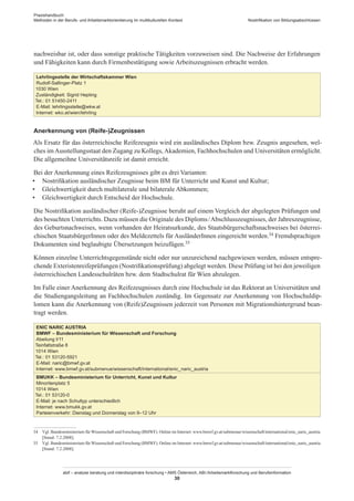 Praxishandbuch:
Methoden in der Berufs- und Arbeitsmarktorientierung im multikulturellen Kontext
abif – analyse beratung und interdisziplinäre forschung • AMS Österreich, ABI / Arbeitsmarktforschung und Berufsinformation
30
Nostrifikation von Bildungsabschlüssen
nachweisbar ist, oder dass sonstige praktische Tätigkeiten vorzuweisen sind. Die Nachweise der Erfahrungen
und Fähigkeiten kann durch Firmenbestätigung sowie Arbeitszeugnissen erbracht werden.
Lehrlingsstelle der Wirtschaftskammer Wien
Rudolf-Sallinger-Platz 1
1030 Wien
Zuständigkeit: Sigrid Hepting
Tel.: 01 51450-2411
E-Mail: lehrlingsstelle@wkw.at
Internet: wko.at/wien/lehrling
Anerkennung von (Reife-)Zeugnissen
Als Ersatz für das österreichische Reifezeugnis wird ein ausländisches Diplom bzw. Zeugnis angesehen, wel-
ches im Ausstellungsstaat den Zugang zu Kollegs, Akademien, Fachhochschulen und Universitäten ermöglicht.
Die allgemeihne Universitätsreife ist damit erreicht.
Bei der Anerkennung eines Reifezeugnisses gibt es drei Varianten:
•	 Nostrifikation ausländischer Zeugnisse beim BM für Unterricht und Kunst und Kultur;
•	 Gleichwertigkeit durch multilaterale und bilaterale Abkommen;
•	 Gleichwertigkeit durch Entscheid der Hochschule.
Die Nostrifikation ausländischer (Reife-)Zeugnisse beruht auf einem Vergleich der abgelegten Prüfungen und
des besuchten Unterrichts. Dazu müssen die Originale des Diploms / ­Abschlusszeugnisses, der Jahreszeugnisse,
des Geburtsnachweises, wenn vorhanden der Heiratsurkunde, des Staatsbürgerschaftsnachweises bei österrei-
chischen Staatsbürger­Innen oder des Meldezettels für Ausländer­Innen eingereicht werden.34 Fremdsprachigen
Dokumenten sind beglaubigte Übersetzungen beizufügen.35
Können einzelne Unterrichtsgegenstände nicht oder nur unzureichend nachgewiesen werden, müssen entspre-
chende Exteristenreifeprüfungen (Nostrifikationsprüfung) abgelegt werden. Diese Prüfung ist bei den jeweiligen
österreichischen Landesschulräten bzw. dem Stadtschulrat für Wien abzulegen.
Im Falle einer Anerkennung des Reifezeugnisses durch eine Hochschule ist das Rektorat an Universitäten und
die Studiengangsleitung an Fachhochschulen zuständig. Im Gegensatz zur Anerkennung von Hochschuldip-
lomen kann die Anerkennung von (Reife)Zeugnissen jederzeit von Personen mit Migrationshintergrund bean-
tragt werden.
ENIC NARIC AUSTRIA
BMWF – Bundesministerium für Wissenschaft und Forschung
Abeilung I/11
Teinfaltstraße 8
1014 Wien
Tel.: 01 53120-5921
E-Mail: naric@bmwf.gv.at
Internet: www.bmwf.gv.at/submenue/wissenschaft/international/enic_naric_austria
BMUKK – Bundesministerium für Unterricht, Kunst und Kultur
Minoritenplatz 5
1014 Wien
Tel.: 01 53120-0
E-Mail: je nach Schultyp unterschiedlich
Internet: www.bmukk.gv.at
Parteienverkehr: Dienstag und Donnerstag von 9–12 Uhr
34	 Vgl. Bundesministerium fürWissenschaft und Forschung (BMWF). Online im Internet: www.bmwf.gv.at/submenue/wissenschaft/international/enic_naric_austria
[Stand: 7.2.2008].
35	 Vgl. Bundesministerium fürWissenschaft und Forschung (BMWF). Online im Internet: www.bmwf.gv.at/submenue/wissenschaft/international/enic_naric_austria
[Stand: 7.2.2008].
 