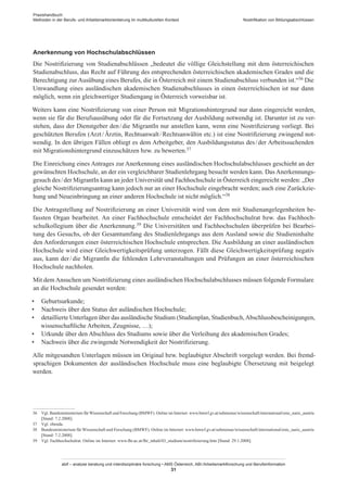 Praxishandbuch:
Methoden in der Berufs- und Arbeitsmarktorientierung im multikulturellen Kontext
abif – analyse beratung und interdisziplinäre forschung • AMS Österreich, ABI / Arbeitsmarktforschung und Berufsinformation
31
Nostrifikation von Bildungsabschlüssen
Anerkennung von Hochschulabschlüssen
Die Nostrifizierung von Studienabschlüssen „bedeutet die völlige Gleichstellung mit dem österreichischen
Studienabschluss, das Recht auf Führung des entsprechenden österreichischen akademischen Grades und die
Berechtigung zur Ausübung eines Berufes, die in Österreich mit einem Studienabschluss verbunden ist.“36 Die
Umwandlung eines ausländischen akademischen Studienabschlusses in einen österreichischen ist nur dann
möglich, wenn ein gleichwertiger Studiengang in Österreich vorweisbar ist.
Weiters kann eine Nostrifizierung von einer Person mit Migrationshintergrund nur dann eingereicht werden,
wenn sie für die Berufsausübung oder für die Fortsetzung der Ausbildung notwendig ist. Darunter ist zu ver-
stehen, dass der Dienstgeber den / ­die MigrantIn nur anstellen kann, wenn eine Nostrifizierung vorliegt. Bei
geschützten Berufen (Arzt / ­Ärztin, Rechtsanwalt / ­Rechtsanwältin etc.) ist eine Nostrifizierung zwingend not-
wendig. In den übrigen Fällen obliegt es dem Arbeitgeber, den Ausbildungsstatus des / ­der Arbeitssuchenden
mit Migrationshintergrund einzuschätzen bzw. zu bewerten.37
Die Einreichung eines Antrages zur Anerkennung eines ausländischen Hochschulabschlusses geschieht an der
gewünschten Hochschule, an der ein vergleichbarer Studienlehrgang besucht werden kann. Das Anerkennungs-
gesuch des / ­der MigrantIn kann an jeder Universität und Fachhochschule in Österreich eingereicht werden: „Der
gleiche Nostrifizierungsantrag kann jedoch nur an einer Hochschule eingebracht werden; auch eine Zurückzie-
hung und Neueinbringung an einer anderen Hochschule ist nicht möglich.“38
Die Antragstellung auf Nostrifizierung an einer Universität wird von dem mit Studienangelegenheiten be-
fassten Organ bearbeitet. An einer Fachhochschule entscheidet der Fachhochschulrat bzw. das Fachhoch-
schulkollegium über die Anerkennung.39 Die Universitäten und Fachhochschulen überprüfen bei Bearbei-
tung des Gesuchs, ob der Gesamtumfang des Studienlehrgangs aus dem Ausland sowie die Studieninhalte
den Anforderungen einer österreichischen Hochschule entsprechen. Die Ausbildung an einer ausländischen
Hochschule wird einer Gleichwertigkeitsprüfung unterzogen. Fällt diese Gleichwertigkeitsprüfung negativ
aus, kann der / ­die MigrantIn die fehlenden Lehrveranstaltungen und Prüfungen an einer österreichischen
Hochschule nachholen.
Mit dem Ansuchen um Nostrifizierung eines ausländischen Hochschulabschlusses müssen folgende Formulare
an die Hochschule gesendet werden:
•	 Geburtsurkunde;
•	 Nachweis über den Status der auländischen Hochschule;
•	 detaillierte Unterlagen über das ausländische Studium (Studienplan, Studienbuch,Abschlussbescheinigungen,
wissenschaftliche Arbeiten, Zeugnisse, …);
•	 Urkunde über den Abschluss des Studiums sowie über die Verleihung des akademischen Grades;
•	 Nachweis über die zwingende Notwendigkeit der Nostrifizierung.
Alle mitgesandten Unterlagen müssen im Original bzw. beglaubigter Abschrift vorgelegt werden. Bei fremd-
sprachigen Dokumenten der ausländischen Hochschule muss eine beglaubigte Übersetzung mit beigelegt
werden.
36	 Vgl. Bundesministerium für Wissenschaft und Forschung (BMWF). Online im Internet: www.bmwf.gv.at/submenue/wissenschaft/international/enic_naric_austria
[Stand: 7.2.2008].
37	 Vgl. ebenda.
38	 Bundesministerium für Wissenschaft und Forschung (BMWF). Online im Internet: www.bmwf.gv.at/submenue/wissenschaft/international/enic_naric_austria
[Stand: 7.2.2008].
39	 Vgl. Fachhochschulrat. Online im Internet: www.fhr.ac.at/fhr_inhalt/03_studium/nostrifizierung.htm [Stand: 29.1.2008].
 