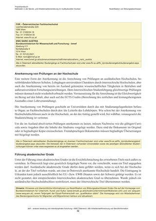 Praxishandbuch:
Methoden in der Berufs- und Arbeitsmarktorientierung im multikulturellen Kontext
abif – analyse beratung und interdisziplinäre forschung • AMS Österreich, ABI / Arbeitsmarktforschung und Berufsinformation
32
Nostrifikation von Bildungsabschlüssen
FHR – Österreichischer Fachhochschulrat
Liechtensteinstraße 22A
1090 Wien
Tel.: 01 3195034-18
Fax: 01 3195034-30
Internet: www.fhr.ac.at
ENIC NARIC AUSTRIA
Bundesministerium für Wissenschaft und Forschung – bmwf
Abeilung I/11
Teinfaltstraße 8
1014 Wien
Tel.: 01 53120-5921
E-Mail: naric@bmwf.gv.at
Internet: www.bmwf.gv.at/submenue/wissenschaft/international/enic_naric_austria
Alle in Österreich akkreditierten Studiengänge an Fachhochschulen sind unter www.fhr.ac.at/fhr_dyn/studienangebot/studienangebot.aspx
abzurufen.
Anerkennung von Prüfungen an der Hochschule
Eine weitere Form der Anerkennung ist die Anrechnung von Prüfungen an ausländischen Hochschulen, be-
rufsbildenden höheren Schulen, Lehrgängen universitären Charakters durch österreichische Hochschulen, aber
auch die Anerkennung von bereits im Ausland geleisteten wissenschaftlichen Tätigkeiten in Betrieben und
außeruniversitären Forschungseinrichtungen. Dem österreichischen Studienlehrgang gleichwertige Prüfungen
müssen demnach nicht wiederholt erbracht werden.Vorraussetzung für dieAnrechnung ist die Gleichwertigkeit
im Bezug auf den Inhalt, aber auch auf die ECTS Credits (Berechnung des zeitlichen und leistungsbezogenen
Ausmaßes einer Lehrveranstaltung).
Die Anerkennung von Prüfungen geschieht an Universitäten durch das mit Studienangelegenheiten befass-
te Organ; an Fachhochschulen durch den / ­die LeiterIn des Lehrkörpers. Wie schon bei der Anerkennung von
Hochschulabschlüssen auch ist die Hochschule, an der der Antrag gestellt wird, frei wählbar, vorausgesetzt die
Studienrichtung ist vertreten.
Um die im Ausland absolvierten Prüfungen anerkennen zu lassen, müssen Nachweise wie die gültigen Curri-
cula sowie Angaben über die Inhalte des Studiums vorgelegt werden. Dazu sind die Dokumente im Original
oder in beglaubigter Kopie einzuschicken. Fremdsprachigen Dokumenten müssen beglaubigte Übersetzungen
mit beigelegt werden.
Alle in Österreich akkreditierten Studienlehrgänge an diversen Fachhochschulen sind unter www.fhr.ac.at/fhr_dyn/studienangebot/­
studienangebot.aspx abzurufen. Die Adressen der in Österreich vorhanden Universitäten sowie die jeweiligen akkreditierten Studien-
richtungen können unter www.wegweiser.ac.at eingesehen werden.
Führung akademischer Grade
Unter der Führung eines akademischen Grades ist die Ersichtlichmachung des erworbenenTitels nach außen zu
verstehen. In Österreich liegt eine gesetzlich festgelegte Norm vor, die vorschreibt, wann ein Titel angegeben
werden darf. Ausländische akademische Grade dürfen dann geführt werden, wenn es sich bei der Hochschu-
le, an der der Titel verliehen wurde, um eine in Österreich anerkannte Hochschule handelt. Die Eintragung in
Urkunden kann jedoch ausschließlich bei EU- (bzw. EWR-)Staaten sowie der Schweiz getätigt werden. Es ist
nicht gestattet, den entsprechenden österreichischen akademischen Grad zu übernehmen. Wurde jedoch ein
ausländischer Hochschulabschluss nostrifiziert, muss der österreichische Titel übernommen werden.
Hinweis: Hinweise und übersichtliche Informationen zur Nostrifikation von Bildungsabschlüssen finden Sie auf der Homepage vom
Bundesministerium für Unterricht, Kunst und Kultur (www.bmukk.gv.at/schulen/unterricht/nostrifikationen.xml) und von wequam
(www.wequam.at), einem Teilprojekt der Equal-Partnerschaft von „qualifikation stärkt“. Die Homepage wird von Mitarbeiter­Innen
des Beratungszentrums für Migranten und Migrantinnen betreut und aktualisiert.
 