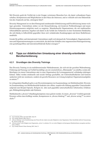 Praxishandbuch:
Methoden in der Berufs- und Arbeitsmarktorientierung im multikulturellen Kontext
abif – analyse beratung und interdisziplinäre forschung • AMS Österreich, ABI / Arbeitsmarktforschung und Berufsinformation
34
Spezifika einer multikulturellen Berufsorientierung für Migrant­Innen
Mit Diversity gerät die Vielfalt der in der Gruppe vertretenen Menschen bzw. die damit verbundenen Eigen-
schaften, Kompetenzen und Möglichkeiten in den Fokus des Interesses, und es vollzieht sich eine Dekonstruk-
tion des Anspruchs auf das „homogene Ideal“.
Diversity Management ist vor dem Hintergrund zunehmender Globalisierung und Flexibilisierung immer wich-
tiger geworden. Unternehmen stehen vor der Herausforderung, mit kreativen Problemlösungen und neuen
Orientierungsmustern möglichst rasch zu reagieren. Monokulturelle Organisationen, die mit traditionellen
Arbeitsabläufen operieren, begeben sich damit in die Gefahr des Verharrens in einer bestimmten Denkkultur,
die sich häufig in Inflexibilität gegenüber ihren sich verändernden Kundengruppen und deren Bedürfnissen
ausdrückt.
Gerade für größere und internationale Unternehmen ergibt sich demnach die Notwendigkeit, Organisationsfor-
men und Organisationsstrategien zu entwickeln, die durch das Schaffen einer angemessenen Heterogenisierung
eine gestaltungsoffene und innovationsfördernde Kultur erzeugen.43
4.2	 Tipps zur didaktischen Umsetzung einer diversity-orientierten
Berufsorientierung
4.2.1	 Grundlagen des Diversity Trainings
Das Diversity Training ist ein multidimensionaler Methodenansatz, der sich mit der gezielten Wahrnehmung,
Förderung und Nutzung vonVielfalt beschäftigt, um ein vorurteilsfreies „Miteinander“ zu schaffen, in dem alle
Beteiligten (in einem Unternehmen oder in einer Organisation) ihr Leistungspotenzial vollständig einbringen
können. Dabei werden strukturelle und soziale Settings geschaffen, um Unterschiedlichkeiten und Gemein-
samkeiten nicht nur zuzulassen, sondern als gezielte Ressource zur Lösung komplexer Organisationsaufgaben
zu nutzen.44
In vorliegendem Handbuch geht es um Diversitykompetenz im Zusammenhang von Multikulturalität. Diversity
im Zusammenhang von Multikulturalität bedeutet eine offene, respektvolle Haltung gegenüber Unterschieden
aufgrund zum Beispiel Sprache, Religion etc. aber auch gegenüber unterschiedlichen Arbeitsstilen, Erfahrun-
gen, Bildungshintergründen oder Kulturen.
Multikulturelle („diverse“) Handlungskompetenz muss gelernt werden. In einem „diversen“ Umfeld agierende
Personen sollten dazu befähigt werden, Kompetenzen in „diverse thinking“45 und „diverse acting“46 zu entwi-
ckeln.47
43	 Vgl. Friederike Höher / Iris Koall 2002, Seite 69.
44	 Vgl. Swantje Himmel 2006, Seite 21.
45	 „Diverse thinking“ ist die Sensibilisierung einer Person für das Anders-sein jedes Mitglieds in einer Organisation. Diese Sensibilität stellt die Voraussetzung
für „diverse acting“ dar.
46	 „Diverse acting“ ist die Fähigkeit einer Organisation, „divers“ zu arbeiten. D. h. sie ist die Fähigkeit, mit heterogenen Mitarbeiter­Innen umzugehen und diese
auch zu führen.
47	 Vgl. Swantje Himmel / Klaus Henning 2005, Seite 21.
 