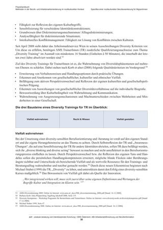 Praxishandbuch:
Methoden in der Berufs- und Arbeitsmarktorientierung im multikulturellen Kontext
abif – analyse beratung und interdisziplinäre forschung • AMS Österreich, ABI / Arbeitsmarktforschung und Berufsinformation
36
Spezifika einer multikulturellen Berufsorientierung für Migrant­Innen
•	 Fähigkeit zur Reflexion des eigenen Kulturbegriffs;
•	 Sensibilisierung für verschiedene Identitätskonstruktionen;
•	 Grundwissen über Diskriminierungsmechanismen / ­Alltagsdiskriminierungen;
•	 Analysefähigkeit für diskriminierende Situationen;
•	 Interkulturelles Konfliktmanagement: Fähigkeit zur Lösung von Konflikten zwischen Kulturen.
Seit April 2008 sieht daher das Arbeitsmarktservice Wien in seinen Ausschreibungen Diversity Kriterien vor.
Um diese zu erfüllen, benötigen AMS Trainer­Innen (TR) zusätzliche Qualifizierungsnachweise zum Thema
„Diversity Training“ im Ausmaß von mindestens 16 Stunden (Einheiten á 50 Minuten), die innerhalb der letz-
ten zwei Jahre absolviert worden sind.53
Ziel des Diversity Trainings für Trainer­Innen ist es, die Wahrnehmung von Diversitätsphänomenen auf mehre-
ren Ebenen zu schärfen. Dabei stehen nach Korb et alter (2008) folgende Qualitätskriterien im Vordergrund:54
•	 Erweiterung von Verhaltensweisen und Handlungsoptionen durch praktische Übungen.
•	 Erkennen und Anerkennen von gesellschaftlicher, kultureller und ethnischer Vielfalt.
•	 Befähigung zum aktiven Perspektivenwechsel und Reflexion der eigenen kulturellen und gesellschaftspoli-
tischen Prägung.
•	 Erkennen von Auswirkungen von gesellschaftlicher Diversitätsverhältnisse auf die individuelle Biografie.
•	 Bewusstwerdung über Kulturbedingtheit von Wahrnehmung und Kommunikation.
•	 Wahrnehmung von Ausgrenzungsmechanismen und Machtunterschieden zwischen Mehrheiten und Min-
derheiten in einer Gesellschaft.
Die drei Bausteine eines Diversity Trainings für TR im Überblick:
Vielfalt wahrnehmen Recht  Wissen Vielfalt gestalten
Vielfalt wahrnehmen
Bei der Umsetzung einer diversity-sensiblen Berufsorientierung und -beratung ist vorab auf den eigenen Stand-
ort und die eigene Herangehensweise an das Thema zu achten. Durch Selbstreflexion der TR und „Awareness-
Übungen“, die auf eine Sensibilisierung derTR für andere Identitäten abzielen, sollenTR dazu befähigt werden,
sich ihr „diverse thinking and diverse acting“ bewusst zu machen und nicht unreflektiert in den Berufsorientie-
rungsprozess einfließen zu lassen. Durch Perspektivenwechsel bzw. die Reflexion des eigenen Tuns und Han-
delns sollen die persönlichen Handlungskompetenzen erweitert, mögliche blinde Flecken oder Berührungs-
ängste sichtbar und Unterschiede als bereichernde Vielfalt und als wertvolle Ressource für den Trainings- und
Beratungsalltag wahrnehmbar und nutzbar gemacht werden.55 Durch diese neuen Erkenntnisse beginnen nach
Michael Stuber (1999) dieTR, „Diversity“ zu leben, und unterstützen damit den Erfolg eines diversity-sensiblen
Kurses maßgeblich.56 Das Bewusstsein von Vielfalt gilt dabei als Quelle der Innovation.
„Wer integrierend wirken will, muss sich zuerst über seine eigenen Definitionen undWertungen der
Begriffe Kultur und Integration im Klaren sein.“57
53	 AMS-Diversitätstraing 2008. Online im Internet: www.ams.at/_docs/900_diversitaetstraining_2008.pdf [Stand: 16.12.2008].
54	 Barbara Korb / Julia Wippersberg / Ingeborg Jakubuff 2008, Seite 155.
55	 Diversity Kompetenz – Workshop Programm für Berater­Innen und Trainer­Innen. Online im Internet: www.diversityworks.at/diversitykompetenz.pdf [Stand:
17.12.2008].
56	 Michael Stuber 1999, Seite 47.
57	 AMS-Diversitätstraining 2008. Online im Internet: www.ams.at/_docs/900_diversitaetstraining_2008.pdf [Stand: 16.12.2008].
 