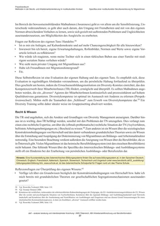 Praxishandbuch:
Methoden in der Berufs- und Arbeitsmarktorientierung im multikulturellen Kontext
abif – analyse beratung und interdisziplinäre forschung • AMS Österreich, ABI / Arbeitsmarktforschung und Berufsinformation
37
Spezifika einer multikulturellen Berufsorientierung für Migrant­Innen
Im Bereich der bewusstseinsbildenden Maßnahmen (Awareness) geht es vor allem um die Sensibilisierung, Un-
terschiede wahrzunehmen; es geht aber auch darum, den Umgang mit Fremdheiten und mit von den eigenen
Normen abweichendemVerhalten zu lernen, sowie sich gezielt mit auftretenden Problemen und Ungleichheiten
auseinanderzusetzen, um Möglichkeiten des Ausgleichs zu erarbeiten.
Fragen zur Reflexion des eigenen Tuns / ­Handelns:58
•	 Ist es mir ein Anliegen, auf Kulturdemokratie und auf mehr Chancengerechtigkeit für alle hinzuwirken?
•	 Inwieweit bin ich bereit, eigene Erwartungshaltungen, Rollenbilder, Normen und Werte sowie eigene Vor-
urteile kritisch zu reflektieren?
•	 Wie würde ich reagieren, wenn meine Tochter sich in einen türkischen Buben aus einer Familie mit nied-
rigem sozialem Status verlieben würde?
•	 Wie sieht mein privater Umgang mit Migrant­Innen aus?
•	 Habe ich Freund­Innen mit Migrationshintergrund?
•	 Etc.
Diese Selbstreflexion ist eine Evaluation der eigenen Haltung und des eigenen Tuns. Es empfiehlt sich, diese
Evaluation in regelmäßigen Abständen vorzunehmen, um die persönliche Haltung fortlaufend zu überprüfen.
Dies geschieht am besten, indem die Erwachsenenbildungsinstitution ein Diversity-Komitee einrichtet, das den
Kompetenzerwerb ihrer Mitarbeiter­Innen (TR) fördert, ermöglicht und überprüft. Es sollten Maßnahmen ange-
boten werden, die ein „diverses“ Agieren der Mitarbeiter­Innen kontinuierlich und prozessinhärent auf hohem
Qualitätsniveau garantieren. Diversitykompetenz ist optimal im Austausch mit Anderen zu erlernen (Perspek-
tivenwechsel). Mithin stellt die Teamarbeit den „Schlüssel“ zum Erwerb von Diversitykompetenz dar.59 Ein
Diversity Training sollte daher idealer weise im Gruppensetting absolviert werden.
Recht  Wissen
Die TR sind angehalten, sich die Ansätze und Grundlagen von Diversity Management anzueignen. Darüber hin-
aus ist es wichtig, dass TR befähigt werden, sensibel mit den Problemen der TN umzugehen. Dies verlangt zum
einen eine rechtliche Expertise, um über die (oftmals problematische) rechtliche Situation derTN (Asylverfahren,
befristeteArbeitsgenehmigungen etc.) Bescheid zu wissen.60 Zum anderen ist einWissen über die soziologischen
Konstruktionsbedingungen von Herrschaft und den damit verbundenen grundsätzlichenTheorien sowie einWissen
über die Entstehung undAusprägung der Diskriminierung von Migrant­Innen am Bildungs- undArbeitsmarktsektor
notwendig. Eine besondere Beachtung verdient außerdem dieAneignung vonWissen über die Berufsbilder, die es
in Österreich gibt.Vielen Migrant­Innen ist das heimische Berufsbildungssystem (mit den einzelnen Berufsbildern)
nicht bekannt. Das fehlende Wissen über die Spezifika des österreichischen Bildungs- und Ausbildungssystems
stellt oft ein Hindernis bei der Erarbeitung von persönlichen Ausbildungs- oder Berufszielen dar.
Hinweis: Eine Kurzdarstellung des österreichischen Bildungssystems finden Sie auf www.bildungssystem.at, in den Sprachen Deutsch,
Chinesisch, Englisch, Französisch, Italienisch, Spanisch, Slowenisch, Tschechisch und Ungarisch unter www.berufsinfo.at/03_ausbildung/­
bildungssystem/bildung.htm, www.schule.at, ist das österreichische Schulportal für Fragen rund um das Thema Schule.
Reflexionsfragen zur Überprüfung des eigenen Wissens:61
•	 Verfüge ich über ein Grundwissen bezüglich der Konstruktionsbedingungen von Herrschaft bzw. habe ich
mich bereits mit grundsätzlichen Theorien zur gesellschaftlichen Segregationsmechanismen auseinander-
gesetzt?
58	 Vgl. Roswitha Tschenett 2008, Seite 110.
59	 Vgl. Swantje Himmel 2006.
60	 Kenntnisse der rechtlichen, insbesondere der arbeitsrechtlichen Rahmenbedingungen der Zielgruppe, die EU-Antidiskriminierungsrichtlinien der EU, Wissen
über die soziale und psychologische Situation von Asylwerber­Innen, Kenntnisse über die regionale Bildungs- und Ausbildungslandschaft (und Netzwerk-
landschaft) und Kenntnisse über die Anerkennung und Nostrifikation von Ausbildungen und Zeugnissen sind aus diesem Grund Voraussetzungen für einen
interkulturellen Kommunikationsprozess, in dem ein fruchtbarer „diverser“ Austausch eröffnet werden kann.
61	 Vgl. Roswitha Tschenett 2008, Seite 110.
 
