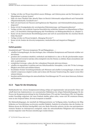 Praxishandbuch:
Methoden in der Berufs- und Arbeitsmarktorientierung im multikulturellen Kontext
abif – analyse beratung und interdisziplinäre forschung • AMS Österreich, ABI / Arbeitsmarktforschung und Berufsinformation
38
Spezifika einer multikulturellen Berufsorientierung für Migrant­Innen
•	 Verfüge ich über ein Wissen hinsichtlich unseres Bildungs- und Arbeitssystems und die Partizipation von
Migrant­Innen in diesem System?
•	 Habe ich einen Überblick über aktuelle Daten im Bereich Arbeitsmarkt aufgeschlüsselt nach Nationalität
(Migrationsherkunft), Geschlecht usw.?
•	 Habe ich mich bereits mit Theorein und Ergebnissen der Migrations- und Arbeitsmarktforschung auseinan-
dergesetzt?
•	 Kenne ich die Grundgedanken der soziologischen Diskriminierungs- und Integrationstheorien?
•	 Verfüge ich über eine rechtliche Expertise hinsichtlich der rechtlichen Situation von Migrant­Innen in Öster-
reich, z. B. hinsichtlich Arbeitsgenehmigung oder Nostrifikation von Bildungsabschlüssen etc. (Kapitel 3).
•	 Kenne ich das österreichische Berufsbildungssystem und weiß ich ausreichend über die einzelnen Berufs-
bilder Bescheid?
•	 Verfüge ich über ein Wissen bezüglich „Managing Diversity“?
•	 Kenne ich die Ansätze der diversity-kompetenten, interkulturellen und integrativen Pädagogik?
•	 Etc.
Vielfalt gestalten
Grundsätzlich gilt:62 Diversity-kompetente TR und Pädagog­Innen …:
•	 schaffen Lernumgebungen, die dazu beitragen, dass vorhandene Kompetenzen und Potenziale sichtbar wer-
den können;
•	 gestalten den Lernrahmen inhaltlich, methodisch und didaktisch so, dass er für alle gleichermaßen anspre-
chend und motivierend ist und dass allen ermöglicht wird, ihre Stimme zu erheben, Raum einzunehmen und
aktiv zu partizipieren;
•	 ermöglichen Lernwege, sodass alle ihre vorhandenen Potenziale aktivieren können;
•	 schaffen ein angenehmes Lernklima und eine fehlerfreundliche Atmosphäre, in der alle TN ihre Leistungs-
fähigkeit entwickeln und entfalten können;
•	 beschränken frontale Vermittlungsmethoden aufs Minimum und schaffen Lernumgebungen, in denen indi-
viduelle Lernprozesse möglich werden und in denen alle Personen Verantwortung fürs eigene Lernen über-
nehmen können;
•	 beachten und berücksichtigen die unterschiedlichen Vorerfahrungen derTN sowie deren Interessen, Kulturen
und Kenntnisse.
4.2.3	 Tipps für die Umsetzung
Multikulturelle bzw. diverse Kompetenzentwicklung erfolgt auf organisationaler und personeller Ebene und
schafft durch das Implementieren von systematischen Maßnahmen die nötigen Rahmenbedingungen für den
Prozess der Kompetenzentwicklung bei den Teilnehmer­Innen (TN) und den Trainer­Innen (TR). Im Folgenden
werden Vorschläge aufgelistet, die einen Eindruck darüber geben sollen, woran sich TR orientieren können,
wenn sie den Anspruch haben, diversity-kompetent zu handeln:
Die Rahmenbedingungen, die innerhalb der Bildungsinstitution zur Verfügung stehen, beeinflussen die Mög-
lichkeiten zur Verwirklichung von diversity-sensibler Didaktik. Zunächst ist zu beachten, dass die Struktur, im
Rahmen dessen der BO-Kurs durchgeführt wird, eine flache Hierarchie aufweist, da dies eine partizipationso-
rientierte Struktur im Arbeitsprozess ermöglicht, sodass die unterschiedlichen Fähigkeiten und Leistungspo-
tenziale möglichst vieler Personen miteinbezogen werden können.
62	 Vgl. Roswitha Tschenett 2008, Seite 107.
 