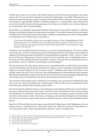 Praxishandbuch:
Methoden in der Berufs- und Arbeitsmarktorientierung im multikulturellen Kontext
abif – analyse beratung und interdisziplinäre forschung • AMS Österreich, ABI / Arbeitsmarktforschung und Berufsinformation
39
Spezifika einer multikulturellen Berufsorientierung für Migrant­Innen
Darüber hinaus sollte in der zeitlichen und örtlichen Planung von Berufsorientierungsangeboten die Lebens-
situation der TN sowie die damit verbundenen strukturellen Bedingungen (z. B. Sabbat, Öffnungszeiten von
Kinderbetreuungseinrichtungen, religiöse Feiertage, kulturspezifische Riten, Stellung der Frau in unterschied-
lichen Kulturen, eingeschränkte Mobilität in ländlichen Regionen etc.) berücksichtigt werden. Merkmal für
ein diversity-sensibles Berufsorientierungstrainings ist die Existenz von Modellen, die ein breites Spektrum
an Lebensmodellen ihrer TN berücksichtigen.
Martin Kilgus vom Stuttgarter International Education Information Exchange (IEIE) empfiehlt, im BO-Kurs
Vorbilder von (beruflich) erfolgreichen Migrant­Innen einzuladen.63 Eine solche Einladung könnte zum Beispiel
im Rahmen einer Informationsveranstaltung erfolgen. Außerdem ist empfehlenswert, in den Trainingsmaßnah-
men Migrant­Innen als Ko-Referentinnen einzuladen etc.
„Von den gesellschaftlichen Idealen der neuen Kultur können sie [Anm.: Migrant­Innen] oft nicht
Gebrauch machen, ohne in Widerspruch zu den Werten der Eltern zu geraten, müssen also in einer
Welt nach Orientierung suchen, die aus der traditionellen Sicht der Eltern eine fremde oder sogar
feindliche Welt darstellt.“64
Teamarbeit ist der Grundpfeiler für die Entwicklung von „diverser Handlungskompetenz“. Hier muss zunächst
ein Konzept einer „diversen“ Zusammensetzung vonArbeitsgruppen definiert und festgelegt werden und darauf
aufbauend breitflächig heterogene Teamarbeit als Innovationspotenzial eingeführt werden. „Diverse“ Teamar-
beit gilt im Diversity-Management als Quelle von Innovation, Kreativität und „diverser Handlungskompetenz.“
Um dieses den Teams inhärente Potenzial ausschöpfen zu können, sollten die TR Kursteilnehmer­Innen mit un-
terschiedlicher „diverser“ Identität in Arbeitsgruppen zusammenbringen.65
Diversity-kompetente TR sollten darauf achten, dass die ausgewählten Inhalte und Materialien keine kulturste-
reotypen Darstellungen und Botschaften beinhalten bzw. können eventuell vorhandene klischeehafte Darstel-
lungen zur kritischen Reflexion mit den TN genutzt werden.66 Außerdem sollten Inhalte und Themen so aus-
gewählt werden, dass alle TN für sich Bezugs- und Anknüpfungspunkte (Lebensweltbezug) sowie erweiterte
Identifikationsmöglichkeiten finden können. Des Weiteren sollte in diesem Zusammenhang die Möglichkeit der
Auseinandersetzung mit Rollenbildern und Diskriminierungsstrukturen geboten werden.67
Eine besondere Funktionalität kommt schließlich der Entwicklung einer gemeinsamen multikulturellen Iden-
tität zu, die stark auf der Wertschätzung der Vielfalt gründet.68 Die TN sollen sich der Fruchtbarkeit und der
Kreativität eines multikulturellen Potenzials gewahr werden.
Diversity-kompetente Methoden können je nach methodischen und inhaltlichen Präferenzen in der Einzelbera-
tung und in Gruppensettings angewandt werden. In der Praxis müssen die Methoden immer auf ihre Eignung
und Machbarkeit im spezifischen Umfeld überprüft, der jeweiligen Zielgruppe angepasst und dürfen nicht
unreflektiert übernommen werden. Die Interessen, Haltungen und kulturellen Hintergründe der Teilnehmen-
den sowie der Trainer­Innen spielen dabei ebenso eine Rolle wie örtliche, zeitliche und soziale Rahmenbedin-
gungen.
Damit ein/eTR für jedes Berufsorientierungstraining individuell festlegen kann, welche Maßnahmen am besten
geeignet sind, ist es empfehlenswert in einem ersten Schritt, eine „Diversity-Ist-Analyse“ durchzuführen. Es
soll vorab geklärt werden, welche unterschiedlichen „Kulturen“ im Kurs vorzufinden sind.
63	 Vgl. Der Standard (4.7.2008): Qualifizierte Jobs für junge Migranten. Online im Internet: derstandard.at/?url=/?id=2913108 [Stand: 17.12.2008].
64	 Mahrokh Charlier 2008. Online im Internet: www.psychoanalyse-aktuell.de/politik/integration.html [Stand: 17.12.2008].
65	 Vgl. Hans-Jürgen Aretz / Katrin Hansen 2002, Seite 47.
66	 Vgl. Roswitha Tschenett 2008, Seite 108.
67	 Vgl. Roswitha Tschenett 2008, Seite 108.
68	 Vgl. Hans-Jürgen Aretz / Katrin Hansen 2002, Seite 52.
 