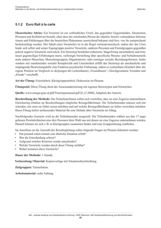 Praxishandbuch:
Methoden in der Berufs- und Arbeitsmarktorientierung im multikulturellen Kontext
abif – analyse beratung und interdisziplinäre forschung • AMS Österreich, ABI / Arbeitsmarktforschung und Berufsinformation
42
Methoden
5.1.2	 Euro Rail à la carte
Theoretischer Abriss: Ein Vorurteil ist ein verbindliches Urteil, das gegenüber Gegenständen, Situationen,
Personen und Kollektiven besteht, ohne dass der urteilenden Person die objektiv bereits vorhandenen Informa-
tionen und Erklärungen über die beurteilten Phänomene ausreichend bekannt sind bzw. von ihr entsprechend
berücksichtigt werden. Der Inhalt eines Vorurteiles ist in der Regel wertend-moralisch, indem der / ­die Urtei-
lende sich selbst und seiner Eigengruppe positive Vorurteile, anderen Personen und Fremdgruppen gegenüber
jedoch negative Vorurteile entwickelt. Ein Stereotyp beinhaltet reduzierte, längerfristig unveränderte und trotz
neuer gegenteiliger Erfahrungen starre, verfestigte Vorstellung über spezifische Wesens- und Verhaltensmerk-
male anderer Menschen, Menschengruppen, Organisations- oder sonstiger sozialer Beziehungsformen. Insbe-
sondere mit zunehmender sozialer Komplexität und Unsicherheit erfüllt das Stereotyp als anschauliche und
einprägende Beurteilungshilfe eine Funktion psychischer Entlastung, indem es (scheinbare) Klarheit über die
eigene Position im Vergleich zu derjenigen der (scheinbaren) „Freund­Innen“, Gleichgesinnten, Fremden und
„Feinde“ verschafft.
Art der Übung: Einzelarbeit; Kleingruppenarbeit; Diskussion im Plenum.
Übungsziel: Diese Übung dient der Auseinandersetzung mit eigenen Stereotypen und Vorurteilen.
Quelle: www.omega-graz.at/pdf/Trainingsmanual.pdf [8.12.2008], Adaption der Autorin.
Beschreibung der Methode: Die Teilnehmer­Innen sollen sich vorstellen, dass sie eine Zugreise unternehmen.
Gleichzeitig erhalten sie Beschreibungen möglicher Reisegefährt­Innen. Die Teilnehmenden müssen sich ent-
scheiden, mit wem sie lieber reisen möchten und auf welche Reisegefährt­Innen sie lieber verzichten möchten.
Diese Übung liefert umfassendes Material für eine Debatte über Vorurteile im Alltag.
Nachfolgendes Szenario wird an die Teilnehmenden ausgeteilt. Die Teilnehmenden wählen aus den 17 ange-
gebenen Persönlichkeiten also drei Personen ihrer Wahl aus mit denen sie eine Zugreise unternehmen würden.
Danach können sie sich z. B. in Kleingruppen zusammen finden und eine Gruppenlösung erarbeiten.
Im Anschluss an die Auswahl der Reisebegleitung sollen folgende Fragen im Plenum diskutiert werden:
•	 Hat jemand schon einmal eine ähnliche Situation erlebt?
•	 War die Entscheidung schwer?
•	 Aufgrund welcher Kriterien wurde entschieden?
•	 Welche Vorurteile wurden durch diese Übung sichtbar?
•	 Woher kommen diese Vorurteile?
Dauer der Methode: 1 Stunde.
Vorbereitung / ­Material: Kopiervorlage mit Situationsbeschreibung.
Zielgruppen: Trainer­Innen.
Arbeitsmaterial: siehe Anhang.
 