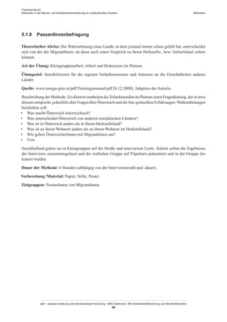 Praxishandbuch:
Methoden in der Berufs- und Arbeitsmarktorientierung im multikulturellen Kontext
abif – analyse beratung und interdisziplinäre forschung • AMS Österreich, ABI / Arbeitsmarktforschung und Berufsinformation
48
Methoden
5.1.8	 Passant­Innenbefragung
Theoretischer Abriss: Die Wahrnehmung eines Lande, in dem jemand immer schon gelebt hat, unterscheidet
sich von der der Migrant­Innen, da diese auch einen Vergleich zu ihrem Herkunfts-, bzw. Geburtsland ziehen
können.
Art der Übung: Kleingruppenarbeit; Arbeit und Diskussion im Plenum.
Übungsziel: Sensibilisieren für die eigenen Verhaltensmuster und Antasten an die Gewohnheiten anderer
Länder.
Quelle: www.omega-graz.at/pdf/Trainingsmanual.pdf [8.12.2008], Adaption der Autorin.
Beschreibung der Methode: Zu allererst erarbeiten dieTeilnehmenden im Plenum einen Fragenkatalog, der in etwa
diesem entspricht, jedenfalls aber Fragen über Österreich und die hier gemachten Erfahrungen / ­Wahrnehmungen
beinhalten soll:
•	 Was macht Österreich österreichisch?
•	 Was unterscheidet Österreich von anderen europäischen Ländern?
•	 Was ist in Österreich anders als in ihrem Herkunftsland?
•	 Was ist an ihrem Wohnort anders als an ihrem Wohnort im Herkunftsland?
•	 Wie gehen Österreicher­Innen mit Migrant­Innen um?
•	 Usw.
Anschließend gehen sie in Kleingruppen auf die Straße und interviewen Leute. Zuletzt sollen die Ergebnisse
der Interviews zusammengefasst und der restlichen Gruppe auf Flipcharts präsentiert und in der Gruppe dis-
kutiert werden.
Dauer der Methode: 4 Stunden (abhängig von der Interviewanzahl und -dauer).
Vorbereitung / ­Material: Papier, Stifte, Poster.
Zielgruppen: Trainer­Innen von Migrant­Innen.
 