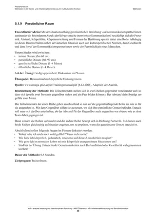 Praxishandbuch:
Methoden in der Berufs- und Arbeitsmarktorientierung im multikulturellen Kontext
abif – analyse beratung und interdisziplinäre forschung • AMS Österreich, ABI / Arbeitsmarktforschung und Berufsinformation
49
Methoden
5.1.9	 Persönlicher Raum
TheoretischerAbriss: Mit der situationsabhängigen räumlichen Beziehung von Kommunikationspartner­Innen
zueinander als besonderem Aspekt der Körpersprache (nonverbale Kommunikation) beschäftigt sich die Proxe-
mik. Abstand, Körperhöhe, Körperausrichtung und Formen der Berührung spielen dabei eine Rolle. Abhängig
ist dieses Raumverhalten neben der aktuellen Situation auch von kulturspezifischen Normen, dem Geschlecht
und dem Beruf der Kommunikationspartner­Innen sowie der Persönlichkeit eines Menschen.
Unterschieden wird zwischen:
•	 intime Distanz (bis 60 cm)
•	 persönliche Distanz (60–90 cm)
•	 gesellschaftliche Distanz (1–4 Meter)
•	 öffentliche Distanz ( 4 Meter).
Art der Übung: Großgruppenarbeit; Diskussion im Plenum.
Übungsziel: Bewusstmachen körperliche Distanzgrenzen.
Quelle: www.omega-graz.at/pdf/Trainingsmanual.pdf [8.12.2008], Adaption der Autorin.
Beschreibung der Methode: Die Teilnehmenden stellen sich in zwei Reihen gegenüber voneinander auf (so
dass sich jeweils zwei Personen gegenüber stehen und ein Paar bilden können). Der Abstand dabei beträgt un-
gefähr zwei Meter.
Die Teilnehmenden der einen Reihe gehen anschließend so nah auf die gegenüberliegende Reihe zu, wie es für
sie angenehm ist. Mit dem Gegenüber sollen sie austesten, wo sich ihre persönliche Grenze befindet. Danach
soll man sich darüber unterhalten, ob der Abstand für das Gegenüber auch angenehm war ebenso wie es dem
Team dabei gegangen ist.
Dann werden die Rollen vertauscht und die andere Reihe bewegt sich in Richtung PartnerIn. Es können auch
beide Reihen gleichzeitig aufeinander zugehen, um zu erspüren, wann die gemeinsame Grenze erreicht ist.
Abschließend sollen folgende Fragen im Plenum diskutiert werden:
•	 Wobei habe ich mich noch wohl gefühlt? Wann nicht mehr?
•	 Wie habe ich körperlich, gedanklich, emotional auf dieses Unwohl-Sein reagiert?
•	 Wie gehe ich im normalen Leben mit mir körperlich unangenehmen Situationen um?
•	 Sind bei der Übung Unterschiede / ­Gemeinsamkeiten nach Herkunftsland oder Geschlecht wahrgenommen
worden?
Dauer der Methode: 0,5 Stunden.
Zielgruppen: Trainer­Innen.
 