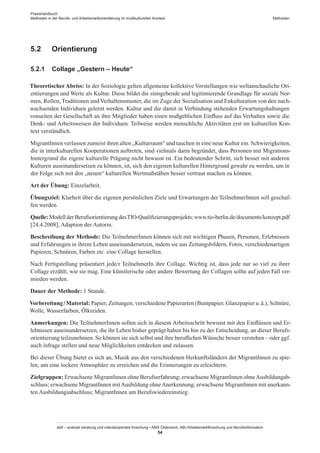 Praxishandbuch:
Methoden in der Berufs- und Arbeitsmarktorientierung im multikulturellen Kontext
abif – analyse beratung und interdisziplinäre forschung • AMS Österreich, ABI / Arbeitsmarktforschung und Berufsinformation
54
Methoden
5.2	 Orientierung
5.2.1	 Collage „Gestern – Heute“
Theoretischer Abriss: In der Soziologie gelten allgemeine kollektive Vorstellungen wie weltanschauliche Ori-
entierungen und Werte als Kultur. Diese bildet die sinngebende und legitimierende Grundlage für soziale Nor-
men, Rollen, Traditionen und Verhaltensmuster, die im Zuge der Sozialisation und Enkulturation von den nach-
wachsenden Individuen gelernt werden. Kultur und die damit in Verbindung stehenden Erwartungshaltungen
vonseiten der Gesellschaft an ihre Mitglieder haben einen maßgeblichen Einfluss auf das Verhalten sowie die
Denk- und Arbeitsweisen der Individuen. Teilweise werden menschliche Aktivitäten erst im kulturellen Kon-
text verständlich.
Migrant­Innen verlassen zumeist ihren alten „Kulturraum“ und tauchen in eine neue Kultur ein. Schwierigkeiten,
die in interkulturellen Kooperationen auftreten, sind vielmals darin begründet, dass Personen mit Migrations-
hintergrund die eigene kulturelle Prägung nicht bewusst ist. Ein bedeutender Schritt, sich besser mit anderen
Kulturen auseinandersetzen zu können, ist, sich den eigenen kulturellen Hintergrund gewahr zu werden, um in
der Folge sich mit den „neuen“ kulturellen Wertmaßstäben besser vertraut machen zu können.
Art der Übung: Einzelarbeit.
Übungsziel: Klarheit über die eigenen persönlichen Ziele und Erwartungen der Teilnehmer­Innen soll geschaf-
fen werden.
Quelle: Modell der Berufsorientierung desTIO-Qualifizierungsprojekts; www.tio-berlin.de/documents/konzept.pdf
[24.4.2008], Adaption der Autorin.
Beschreibung der Methode: Die Teilnehmer­Innen können sich mit wichtigen Phasen, Personen, Erlebnissen
und Erfahrungen in ihrem Leben auseinandersetzen, indem sie aus Zeitungsbildern, Fotos, verschiedenartigen
Papieren, Schnüren, Farben etc. eine Collage herstellen.
Nach Fertigstellung präsentiert jede/r TeilnehmerIn ihre Collage. Wichtig ist, dass jede nur so viel zu ihrer
Collage erzählt, wie sie mag. Eine künstlerische oder andere Bewertung der Collagen sollte auf jeden Fall ver-
mieden werden.
Dauer der Methode: 1 Stunde.
Vorbereitung / ­Material: Papier, Zeitungen, verschiedene Papierarten (Buntpapier, Glanzpapier u. ä.), Schnüre,
Wolle, Wasserfarben, Ölkreiden.
Anmerkungen: Die Teilnehmer­Innen sollen sich in diesem Arbeitsschritt bewusst mit den Einflüssen und Er-
lebnissen auseinandersetzen, die ihr Leben bisher geprägt haben bis hin zu der Entscheidung, an dieser Berufs-
orientierung teilzunehmen. So können sie sich selbst und ihre beruflichen Wünsche besser verstehen – oder ggf.
auch infrage stellen und neue Möglichkeiten entdecken und zulassen.
Bei dieser Übung bietet es sich an, Musik aus den verschiedenen Herkunftsländern der Migrant­Innen zu spie-
len, um eine lockere Atmosphäre zu erreichen und die Erinnerungen zu erleichtern.
Zielgruppen: Erwachsene Migrant­Innen ohne Berufserfahrung; erwachsene Migrant­Innen ohneAusbildungab-
schluss; erwachsene Migrant­Innen mitAusbildung ohneAnerkennung; erwachsene Migrant­Innen mit anerkann-
ten Ausbildungsabschluss; Migrant­Innen am Berufswiedereinstieg.
 