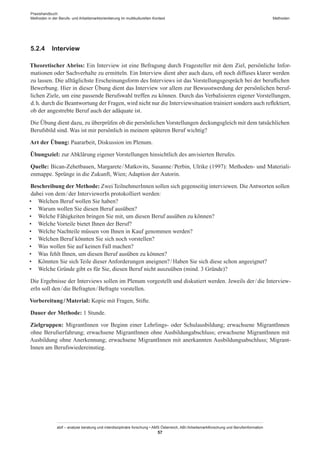 Praxishandbuch:
Methoden in der Berufs- und Arbeitsmarktorientierung im multikulturellen Kontext
abif – analyse beratung und interdisziplinäre forschung • AMS Österreich, ABI / Arbeitsmarktforschung und Berufsinformation
57
Methoden
5.2.4	 Interview
Theoretischer Abriss: Ein Interview ist eine Befragung durch Fragesteller mit dem Ziel, persönliche Infor-
mationen oder Sachverhalte zu ermitteln. Ein Interview dient aber auch dazu, oft noch diffuses klarer werden
zu lassen. Die alltäglichste Erscheinungsform des Interviews ist das Vorstellungsgespräch bei der beruflichen
Bewerbung. Hier in dieser Übung dient das Interview vor allem zur Bewusstwerdung der persönlichen beruf-
lichen Ziele, um eine passende Berufswahl treffen zu können. Durch das Verbalisieren eigener Vorstellungen,
d. h. durch die Beantwortung der Fragen, wird nicht nur die Interviewsituation trainiert sondern auch reflektiert,
ob der angestrebte Beruf auch der adäquate ist.
Die Übung dient dazu, zu überprüfen ob die persönlichen Vorstellungen deckungsgleich mit dem tatsächlichen
Berufsbild sind. Was ist mir persönlich in meinem späteren Beruf wichtig?
Art der Übung: Paararbeit, Diskussion im Plenum.
Übungsziel: zur Abklärung eigener Vorstellungen hinsichtlich des anvisierten Berufes.
Quelle: Bican-Zehetbauen, Margarete / ­Matkovits, Susanne / ­Perbin, Ulrike (1997): Methoden- und Materiali-
enmappe. Sprünge in die Zukunft, Wien; Adaption der Autorin.
Beschreibung der Methode: Zwei Teilnehmer­Innen sollen sich gegenseitig interviewen. DieAntworten sollen
dabei von dem / ­der InterviewerIn protokolliert werden:
•	 Welchen Beruf wollen Sie haben?
•	 Warum wollen Sie diesen Beruf ausüben?
•	 Welche Fähigkeiten bringen Sie mit, um diesen Beruf ausüben zu können?
•	 Welche Vorteile bietet Ihnen der Beruf?
•	 Welche Nachteile müssen von Ihnen in Kauf genommen werden?
•	 Welchen Beruf könnten Sie sich noch vorstellen?
•	 Was wollen Sie auf keinen Fall machen?
•	 Was fehlt Ihnen, um diesen Beruf ausüben zu können?
•	 Könnten Sie sich Teile dieser Anforderungen aneignen? / ­Haben Sie sich diese schon angeeignet?
•	 Welche Gründe gibt es für Sie, diesen Beruf nicht auszuüben (mind. 3 Gründe)?
Die Ergebnisse der Interviews sollen im Plenum vorgestellt und diskutiert werden. Jeweils der / ­die Interview-
erIn soll den / ­die Befragten / ­Befragte vorstellen.
Vorbereitung / ­Material: Kopie mit Fragen, Stifte.
Dauer der Methode: 1 Stunde.
Zielgruppen: Migrant­Innen vor Beginn einer Lehrlings- oder Schulausbildung; erwachsene Migrant­Innen
ohne Berufserfahrung; erwachsene Migrant­Innen ohne Ausbildungabschluss; erwachsene Migrant­Innen mit
Ausbildung ohne Anerkennung; erwachsene Migrant­Innen mit anerkannten Ausbildungsabschluss; Migrant­
Innen am Berufswiedereinstieg.
 