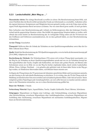 Praxishandbuch:
Methoden in der Berufs- und Arbeitsmarktorientierung im multikulturellen Kontext
abif – analyse beratung und interdisziplinäre forschung • AMS Österreich, ABI / Arbeitsmarktforschung und Berufsinformation
58
Methoden
5.2.5	 Landschaftsbild „Mein Weg zu …“
Theoretischer Abriss: Die richtige Berufswahl zu treffen ist schwer. Die Berufsorientierung bietet Hilfe, sich
einen Überblick über die Berufsvielfalt und aktuellenTrends amArbeitsmarkt zu verschaffen.Außerdem sollen
die eigenen Interessen, Kompetenzen und Fähigkeiten bewusst gemacht werden, um in der Folge einen auf das
eigene Profil abgestimmten Beruf anvisieren zu können. Nur wer einen Beruf gerne ausübt, ist auch gut darin.
Dem Aufsuchen einer Berufsorientierung geht vielmals ein Reflexionsprozess über den bisherigen Erwerbs-
verlauf und die gegenwärtige Situation voraus. Das Gefühl, die gegenwärtige Situation ändern zu wollen, stellt
oftmals den ersten Schritt zur Berufsorientierung dar. In vorliegender Übung sollen sich die TN bewusst mit
den Einflüssen und Erlebnissen auseinandersetzen, die sie dazu gebracht haben, an einer Berufsorientierung
teilzunehmen.
Art der Übung: Einzelarbeit.
Übungsziel: Reflexion über die Gründe der Teilnahme an einer Qualifizierungsmaßnahme sowie über die Ge-
fühle während dieser Phase.
Quelle: Modell der Berufsorientierung desTIO-Qualifizierungsprojekts; www.tio-berlin.de/documents/konzept.pdf
[24.4.2008], Adaption der Autorin.
Beschreibung der Methode: Die Teilnehmer­Innen (TN) setzen sich in dieser Übung damit auseinander, wie
der Weg bis zur Teilnahme an dieser Qualifizierungsmaßnahme aussah und was sie zur Teilnahme bewegt hat.
Mit Aquarellfarben oder Tusche, Graphit oder Kohlestiften, mit feinen oder groben Pinseln, mit Bürsten oder
Schwämmen setzen sie ins Bild, wie sie den Weg bis hierher empfunden haben, durch welche Landschaften
(Wüste, Wiese, Gebirge, Flachland …) sie gelaufen oder geklettert sind, ob ihnen dabei Steine in den Weg ge-
legt wurden, sie Hindernisse überwunden haben, sich Brücken bauen mussten usw.
Zu Beginn der Übung können dieTN gemeinsam die bekannten sprachlichen Bilder undAssoziationen sammeln,
um den Einstieg in die individuelle Bearbeitung zu erleichtern. Es ist wichtig, dass die TN die Übung nicht als
Malübung im künstlerischen Sinn missverstehen und sich dadurch gehemmt fühlen. Jede/r hat auf seinem / ­ihrem
(möglichst großen) Papierbogen jede Gestaltungsfreiheit, um sich selbst bewusst zu machen und den anderen
dann in der Präsentation mitzuteilen, was sie in diese Berufsorientierung geführt hat.
Dauer der Methode: 1 Stunde.
Vorbereitung / ­Material: Papier, Aquarellfarben, Tusche, Graphit, Kohlestifte, Pinsel, Bürsten, Schwämme.
Zielgruppen: Migrant­Innen vor Beginn einer Lehrlings- oder Schulausbildung; erwachsene Migrant­Innen
ohne Berufserfahrung; erwachsene Migrant­Innen ohne Ausbildungabschluss; erwachsene Migrant­Innen mit
Ausbildung ohne Anerkennung; erwachsene Migrant­Innen mit anerkannten Ausbildungsabschluss; Migrant­
Innen am Berufswiedereinstieg.
 