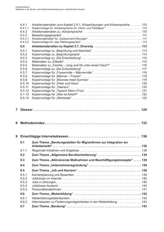 6.4.1	 Arbeitsmaterialien zum Kapitel 2.6.1, Körperübungen und Körpersprache. . . . . . . . 110
6.4.1.1	 Kopiervorlage für „Körpersprache für „Hoch- und Tiefstatus““. . . . . . . . . . . . . . . . . . . . . . . .  110
6.4.2	 Arbeitsmaterialien zu „Körpersprache“ . . . . . . . . . . . . . . . . . . . . . . . . . . . . . . . . . . . 110
6.2.3	 Bewerbungsgespräch . . . . . . . . . . . . . . . . . . . . . . . . . . . . . . . . . . . . . . . . . . . . . . . . 111
6.4.3.1	 Arbeitsmaterialien für „Assessment-Übungen“ . . . . . . . . . . . . . . . . . . . . . . . . . . . . . . . . . . .  111
6.4.3.2	 Kopiervorlage für „das Telefongespräch“. . . . . . . . . . . . . . . . . . . . . . . . . . . . . . . . . . . . . . . .  112
6.5	 Arbeitsmaterialien zu Kapitel 2.7, Diversity . .  .  .  .  .  .  .  .  .  .  .  .  .  .  .  .  .  .  .  .  .  .  .  .  .  .  .  . 113
6.5.1	 Kopiervorlage zu „Begrüßung und Abschied“ . . . . . . . . . . . . . . . . . . . . . . . . . . . . . . 113
6.5.2	 Kopiervorlage zu „Begrüßungsspiel. . . . . . . . . . . . . . . . . . . . . . . . . . . . . . . . . . . . . . 114
6.5.3	 Kopiervorlage zu „Die Entscheidung“ . . . . . . . . . . . . . . . . . . . . . . . . . . . . . . . . . . . . 115
6.5.4	 Materialien zu „Etikette“. . . . . . . . . . . . . . . . . . . . . . . . . . . . . . . . . . . . . . . . . . . . . . . 115
6.5.5	 Materialien zu „Familie – Jung und Alt unter einem Dach?“ . . . . . . . . . . . . . . . . . . . 116
6.5.6	 Kopiervorlage zu „Die Entscheidung“ . . . . . . . . . . . . . . . . . . . . . . . . . . . . . . . . . . . . 117
6.5.7	 Kopiervorlage für „Frauenrolle – Männerrolle“. . . . . . . . . . . . . . . . . . . . . . . . . . . . . . 118
6.5.8	 Kopiervorlage für „Männer – Frauen“. . . . . . . . . . . . . . . . . . . . . . . . . . . . . . . . . . . . . 119
6.5.9	 Kopiervorlage für „Moonies meet Sunnies“. . . . . . . . . . . . . . . . . . . . . . . . . . . . . . . . 119
6.5.10	 Kopiervorlage für „Peter und Hans“. . . . . . . . . . . . . . . . . . . . . . . . . . . . . . . . . . . . .  120
6.5.11	 Kopiervorlage für „Toleranz“. . . . . . . . . . . . . . . . . . . . . . . . . . . . . . . . . . . . . . . . . . .  120
6.5.12	 Kopiervorlage für „Typisch Mann / ­Frau“. . . . . . . . . . . . . . . . . . . . . . . . . . . . . . . . . .  121
6.1.13	 Kopiervorlage für „Was ist Arbeit?“ . . . . . . . . . . . . . . . . . . . . . . . . . . . . . . . . . . . . .  122
6.5.14	 Kopiervorlage für „Wertskala“ . . . . . . . . . . . . . . . . . . . . . . . . . . . . . . . . . . . . . . . . .  123
7	 Glossar. .  .  .  .  .  .  .  .  .  .  .  .  .  .  .  .  .  .  .  .  .  .  .  .  .  .  .  .  .  .  .  .  .  .  .  .  .  .  .  .  .  .  .  .  .  .  .  .  .  .  .  .  .  .  .  .  .  . 124
8	 Methodenindex. .  .  .  .  .  .  .  .  .  .  .  .  .  .  .  .  .  .  .  .  .  .  .  .  .  .  .  .  .  .  .  .  .  .  .  .  .  .  .  .  .  .  .  .  .  .  .  .  .  .  .  . 133
9	 Einschlägige Internetadressen. .  .  .  .  .  .  .  .  .  .  .  .  .  .  .  .  .  .  .  .  .  .  .  .  .  .  .  .  .  .  .  .  .  .  .  .  .  .  . 138
9.1	 Zum Thema „Beratungsstellen für Migrant­Innen zur Integration am
Arbeitsmarkt“. .  .  .  .  .  .  .  .  .  .  .  .  .  .  .  .  .  .  .  .  .  .  .  .  .  .  .  .  .  .  .  .  .  .  .  .  .  .  .  .  .  .  .  .  .  .  .  .  .  .  .  . 138
9.1.1	 Regionale Initiativen und Angebote. . . . . . . . . . . . . . . . . . . . . . . . . . . . . . . . . . . . .  138
9.2	 Zum Thema „Allgemeine Berufsorientierung“. .  .  .  .  .  .  .  .  .  .  .  .  .  .  .  .  .  .  .  .  .  .  .  .  . 139
9.3	 Zum Thema „Aktivierende Maßnahmen und Beschäftigungskonzepte“. .  .  .  . 139
9.4	 Zum Thema „Unternehmensgründung“ . .  .  .  .  .  .  .  .  .  .  .  .  .  .  .  .  .  .  .  .  .  .  .  .  .  .  .  .  .  . 139
9.5	 Zum Thema „Job und Karriere“. .  .  .  .  .  .  .  .  .  .  .  .  .  .  .  .  .  .  .  .  .  .  .  .  .  .  .  .  .  .  .  .  .  .  .  .  . 139
9.5.1	 Karriereplanung und Bewerben. . . . . . . . . . . . . . . . . . . . . . . . . . . . . . . . . . . . . . . .  139
9.5.2	 Jobbörsen im Internet . . . . . . . . . . . . . . . . . . . . . . . . . . . . . . . . . . . . . . . . . . . . . . .  140
9.5.3	 Jobs in Zeitungen. . . . . . . . . . . . . . . . . . . . . . . . . . . . . . . . . . . . . . . . . . . . . . . . . . .  140
9.5.4	 Jobbörsen Ausland . . . . . . . . . . . . . . . . . . . . . . . . . . . . . . . . . . . . . . . . . . . . . . . . .  140
9.5.5	 Personalberater­Innen . . . . . . . . . . . . . . . . . . . . . . . . . . . . . . . . . . . . . . . . . . . . . . .  141
9.6	 Zum Thema „Weiterbildung“ . .  .  .  .  .  .  .  .  .  .  .  .  .  .  .  .  .  .  .  .  .  .  .  .  .  .  .  .  .  .  .  .  .  .  .  .  .  .  . 142
9.6.1	 Weiterbildungsdatenbanken . . . . . . . . . . . . . . . . . . . . . . . . . . . . . . . . . . . . . . . . . .  142
9.6.2	 Internetseiten zu Förderungsmöglichkeiten in der Weiterbildung . . . . . . . . . . . . . .  143
9.7	 Zum Thema „Beratung“ . .  .  .  .  .  .  .  .  .  .  .  .  .  .  .  .  .  .  .  .  .  .  .  .  .  .  .  .  .  .  .  .  .  .  .  .  .  .  .  .  .  .  . 143
Praxishandbuch:
Methoden in der Berufs- und Arbeitsmarktorientierung im multikulturellen Kontext
 