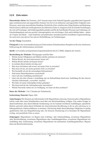 Praxishandbuch:
Methoden in der Berufs- und Arbeitsmarktorientierung im multikulturellen Kontext
abif – analyse beratung und interdisziplinäre forschung • AMS Österreich, ABI / Arbeitsmarktforschung und Berufsinformation
61
Methoden
5.2.8	 Ziele setzen
TheoretischerAbriss: DerTerminus „Ziel“ benennt einen in der Zukunft liegenden, gegenüber dem Gegenwär-
tigen erstrebenswerten und angestrebten Zustand. Ein Ziel ist ein definierter und angestrebter Endpunkt eines
Prozesses, meist einer menschlichen Handlung. Persönliche Ziele verleihen demAlltag Struktur und Bedeutung.
Gleich einem Leitbild, das ein Konglomerat aus definierten Zielen ist, fungieren Ziele als leitendeVorstellungen,
die sich auf Erziehungs- und Erfahrungsinhalte gründen und für die betreffenden Personen eine Entlastung von
Entscheidungsdruck und eine gezielte Lebensperspektive mit sich bringen. Ziele und Leitbilder haben – anders
als Utopien und Ideale – einen konkreten und praktischen zumindest partiell erreichbaren Gegenwartsbezug.
Sie motivieren zum aktiven Tun und zur Herbeiführung von Veränderungen.
Art der Übung: Einzelarbeit.
Übungsziel: In der Auseinandersetzung mit Zielen können Teilnehmer­Innen Perspektiven für eine schrittweise
Verbesserung der Arbeitssituation entwickeln.
Quelle: www.madicu.at/migrantinnen/migrantinnenhome.htm [4.2.2008], Adaption der Autorin.
Beschreibung der Methode: Überlegungen anstellen über:
•	 Welche meiner Fähigkeiten und Stärken möchte und kann ich umsetzen?
•	 Welche Berufe, die mich interessieren, kenne ich?
•	 Welche Berufe möchte ich kennen lernen?
•	 In welchem Beruf möchte ich tätig sein?
•	 Was muss ich können und wissen, um meine Ziele zu erreichen?
•	 Was muss ich tun, um meine gesetzten Ziele zu erreichen?
•	 Wie beschaffe ich mir die notwendigen Informationen?
•	 Sind meine Deutschkenntnisse ausreichend?
•	 Lässt sich eine Ausbildung nostrifizieren?
•	 Lässt sich mit einer (Zusatz-) Ausbildung eine im Herkunftsland absolvierte Ausbildung für den österrei-
chischen Arbeitsmarkt „verwertbar“ machen?
•	 Wie habe ich meine Arbeitsplätze bisher gefunden?
•	 Wer kann mich bei der Arbeitsplatzsuche unterstützen?
•	 Welche Netzwerke stehen mir zur Verfügung, wie kann ich diese ausbauen?
Dauer der Methode: 1 bis 2 Stunden pro TeilnehmerIn.
Vorbereitung / ­Material: Papier, Stift.
Anmerkungen: Die Situation amArbeitsmarkt ist für Migrant­Innen schwierig. Einerseits gibt es Migrant­Innen,
welche weder über einen Schulabschluss noch über eine Berufsausbildung verfügen. Eine andere Gruppe ist
damit konfrontiert, dass durch fehlende Anerkennung von im Ausland erworbenen Ausbildungen, sprachliche
Defizite und nicht zuletzt durch Vorbehalte der österreichischen Bevölkerung es für sie sehr schwierig ist, in
höherqualifizierte Arbeitsverhältnisse zu kommen. Gleichzeitig findet durch jahrelange Tätigkeiten in niedrig
qualifizierten Jobs eine Dequalifizierung statt. Zur besseren Orientierung ist es besonders für Migrant­Innen
wichtig, sich persönliche Ziele zu setzen.
Zielgruppen: Migrant­Innen vor Beginn einer Lehrlings- oder Schulausbildung; erwachsene Migrant­Innen
ohne Berufserfahrung; erwachsene Migrant­Innen ohne Ausbildungabschluss; erwachsene Migrant­Innen mit
Ausbildung ohne Anerkennung; erwachsene Migrant­Innen mit anerkannten Ausbildungsabschluss; Migrant­
Innen am Berufswiedereinstieg.
 