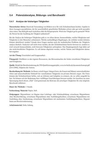 Praxishandbuch:
Methoden in der Berufs- und Arbeitsmarktorientierung im multikulturellen Kontext
abif – analyse beratung und interdisziplinäre forschung • AMS Österreich, ABI / Arbeitsmarktforschung und Berufsinformation
63
Methoden
5.4	 Potenzialanalyse, Bildungs- und Berufswahl
5.4.1	 Analyse der bisherigen Tätigkeiten
TheoretischerAbriss: Durch die Verwendung von Bildern ist es für viele Teilnehmer­Innen leichter, Aspekte in
ihren Aussagen auszudrücken, die bei ausschließlich sprachlichen Methoden schwer oder gar nicht auszudrü-
cken wären. Das Bild gibt auch Aufschluss über die Körpersprache: Wird eine Tätigkeit gerne gemacht? Wirkt
die Person bei der Ausübung der Tätigkeit authentisch?
Bei der Analyse der bisherigen Tätigkeiten geht es vor allem darum, herauszufinden, welche Fähigkeiten und
Tätigkeiten in den Menschen schlummern. Welche ausbaufähigen Begabungen, die entfaltet werden könnten,
können identifiziert werden? Gerade diese Fragen machen auch die methodischen Probleme der Tätigkeits-
analyse deutlich: Analysiert soll nicht etwas werden, das den Teilnehmer­Innen bereits bewusst ist, sondern es
wird versucht herauszufinden, nicht bewusste Fähigkeiten aufzuspüren. Das Hauptaugenmerk liegt dabei auf
den nicht-beruflichen Tätigkeiten. Es soll daraus abgeleitet werden, welche Talente und Fähigkeiten daraus
hervorgehen.
Art der Übung: Einzelarbeit und Gruppenarbeit.
Übungsziel: Hinführen zu den eigenen Ressourcen, das Bewusstmachen der bisher erworbenen Fähigkeiten
und Fertigkeiten.
Quelle: Modell der Berufsorientierung desTIO-Qualifizierungsprojekts; www.tio-berlin.de/documents/konzept.pdf
[24.4.2008], Adaption der Autorin.
Beschreibung der Methode: Im Raum verteilt liegen / ­hängen Fotos, die Frauen und Männer unterschiedlichen
Alters und unterschiedlicher Herkunft bei verschiedenen Tätigkeiten im privaten Bereich zeigen. Die Fotos
können den Teilnehmer­Innen helfen, sich an Arbeiten und Aufgaben zu erinnern, die sie selbst ausgeübt ha-
ben. Sie können sich der Bedeutung ihrer vielfältigen Vorerfahrungen bewusst werden. Im Anschluss an einen
Spaziergang durch diesen „Park“ wird gemeinsam die Relevanz der jeweiligen Tätigkeiten für eine mögliche
Berufswahl reflektiert.
Dauer der Methode: 1 Stunde.
Vorbereitung / ­Material: Papier, Stift.
Zielgruppen: Migrant­Innen vor Beginn einer Lehrlings- oder Schulausbildung; erwachsene Migrant­Innen
ohne Berufserfahrung; erwachsene Migrant­Innen ohne Ausbildungabschluss; erwachsene Migrant­Innen mit
Ausbildung ohne Anerkennung; erwachsene Migrant­Innen mit anerkannten Ausbildungsabschluss; Migrant­
Innen am Berufswiedereinstieg.
Arbeitsmaterial: Siehe Anhang.
 