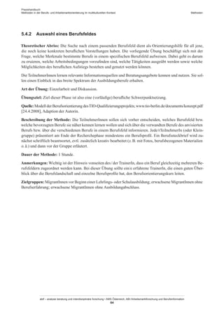 Praxishandbuch:
Methoden in der Berufs- und Arbeitsmarktorientierung im multikulturellen Kontext
abif – analyse beratung und interdisziplinäre forschung • AMS Österreich, ABI / Arbeitsmarktforschung und Berufsinformation
64
Methoden
5.4.2	 Auswahl eines Berufsfeldes
Theoretischer Abriss: Die Suche nach einem passenden Berufsfeld dient als Orientierungshilfe für all jene,
die noch keine konkreten beruflichen Vorstellungen haben. Die vorliegende Übung beschäftigt sich mit der
Frage, welche Merkmale bestimmte Berufe in einem spezifischen Berufsfeld aufweisen. Dabei geht es darum
zu eruieren, welche Arbeitsbedingungen vorzufinden sind, welche Tätigkeiten ausgeübt werden sowie welche
Möglichkeiten des beruflichen Aufstiegs bestehen und genutzt werden können.
Die Teilnehmer­Innen lernen relevante Informationsquellen und Beratungsangebote kennen und nutzen. Sie sol-
len einen Einblick in das breite Spektrum der Ausbildungsberufe erhalten.
Art der Übung: Einzelarbeit und Diskussion.
Übungsziel: Ziel dieser Phase ist also eine (vorläufige) berufliche Schwerpunktsetzung.
Quelle: Modell der Berufsorientierung desTIO-Qualifizierungsprojekts; www.tio-berlin.de/documents/konzept.pdf
[24.4.2008], Adaption der Autorin.
Beschreibung der Methode: Die Teilnehmer­Innen sollen sich vorher entscheiden, welches Berufsfeld bzw.
welche bevorzugten Berufe sie näher kennen lernen wollen und sich über die verwandten Berufe des anvisierten
Berufs bzw. über die verschiedenen Berufe in einem Berufsfeld informieren. Jede/rTeilnehmerIn (oder Klein-
gruppe) präsentiert am Ende der Recherchephase mindestens ein Berufsprofil. Ein Berufssteckbrief wird zu-
nächst schriftlich beantwortet, evtl. zusätzlich kreativ bearbeitet (z. B. mit Fotos, berufsbezogenen Materialien
o. ä.) und dann vor der Gruppe erläutert.
Dauer der Methode: 1 Stunde.
Anmerkungen: Wichtig ist der Hinweis vonseiten des / ­der TrainerIn, dass ein Beruf gleichzeitig mehreren Be-
rufsfeldern zugeordnet werden kann. Bei dieser Übung sollte ein/e erfahrene TrainerIn, die einen guten Über-
blick über die Berufslandschaft und einzelne Berufsprofile hat, den Berufsorientierungskurs leiten.
Zielgruppen: Migrant­Innen vor Beginn einer Lehrlings- oder Schulausbildung; erwachsene Migrant­Innen ohne
Berufserfahrung; erwachsene Migrant­Innen ohne Ausbildungabschluss.
 