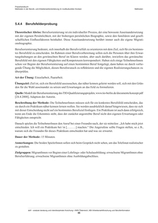 Praxishandbuch:
Methoden in der Berufs- und Arbeitsmarktorientierung im multikulturellen Kontext
abif – analyse beratung und interdisziplinäre forschung • AMS Österreich, ABI / Arbeitsmarktforschung und Berufsinformation
66
Methoden
5.4.4	 Berufsfelderprobung
TheoretischerAbriss: Berufsorientierung ist ein individueller Prozess, der eine bewusste Auseinandersetzung
mit der eigenen Persönlichkeit, mit der bisherigen persönlichen Biographie, sowie den familiären und gesell-
schaftlichen Einflussfaktoren beinhaltet. Diese Auseinandersetzung berührt immer auch die eigene Migrati-
onsbiographie.
Berufsorientierung bedeutet, sich innerhalb der Berufsvielfalt zu orientieren mit dem Ziel, sich für ein bestimm-
tes Berufsfeld zu entscheiden. Im Rahmen einer Berufsvorbereitung sollen sich die Personen über ihre Erwar-
tungshaltungen an den gewünschten Beruf im Klaren werden, aber auch darüber, inwiefern das gewünschte
Berufsfeld mit den eigenen Fähigkeiten und Kompetenzen korrespondiert. Haben sich einige Teilnehmer­Innen
schon vor Beginn der Berufsorientierung auf einen bestimmten Beruf festgelegt, dann haben sie durch vorlie-
gende Übung die Möglichkeit, diesen Berufswunsch zu reflektieren und die eigenen Realisierungschancen zu
überprüfen.
Art der Übung: Einzelarbeit, Paararbeit.
Übungsziel: Ziel ist, sich ein Berufsfeld auszusuchen, das näher kennen gelernt werden soll, sich mit den Grün-
den für die Wahl auseinander zu setzen und Erwartungen an das Feld zu formulieren.
Quelle: Modell der Berufsorientierung desTIO-Qualifizierungsprojekts; www.tio-berlin.de/documents/konzept.pdf
[24.4.2008], Adaption der Autorin.
Beschreibung der Methode: Die Teilnehmer­Innen müssen sich für ein konkretes Berufsfeld entscheiden, das
sie durch ein Praktikum näher kennen lernen wollen. Sie werden ausdrücklich darauf hingewiesen, dass sie sich
mit dieser Entscheidung nicht auf ein bestimmtes Berufsziel festlegen. Ein Praktikum ist auch dann erfolgreich,
wenn am Ende die Erkenntnis steht, dass der zunächst angestrebte Beruf nicht den eigenen Erwartungen oder
Fähigkeiten entspricht.
Danach spielen die Teilnehmer­Innen den Anruf bei einer Freundin nach, der sie mitteilen: „Ich habe mich jetzt
entschieden. Ich will ein Praktikum bei / ­in [………] machen.“ Die Angerufene sollte Fragen stellen, so z. B.,
warum sich die Freundin für dieses Praktikum entschieden hat und was sie erwartet.
Dauer der Methode: 15 Minuten.
Anmerkungen: Die beiden Spieler­Innen sollen sich beim Gespräch nicht sehen, um das Telefonat realistischer
zu gestalten.
Zielgruppen: Migrant­Innen vor Beginn einer Lehrlings- oder Schulausbildung; erwachsene Migrant­Innen ohne
Berufserfahrung; erwachsene Migrant­Innen ohne Ausbildungabschluss.
 