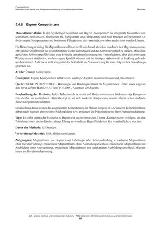 Praxishandbuch:
Methoden in der Berufs- und Arbeitsmarktorientierung im multikulturellen Kontext
abif – analyse beratung und interdisziplinäre forschung • AMS Österreich, ABI / Arbeitsmarktforschung und Berufsinformation
68
Methoden
5.4.6	 Eigene Kompetenzen
TheoretischerAbriss: In der Psychologie bezeichnet der Begriff „Kompetenz“ die integrierte Gesamtheit von
kognitiven, emotionalen, physischen etc. Fähigkeiten und Fertigkeiten, und zwar bezogen auf bestimmte An-
forderungen. Kompetenzen sind bestimmte Fähigkeiten, die vermittelt, erworben und erlernt werden können.
Ein Bewerbungstraining für Migrant­Innen soll in erster Linie darauf abzielen, das durch den Migrationsprozess
oft veränderte Selbstbild derTeilnehmenden wieder aufzubauen und das Selbstwertgefühl zu stärken. Mit einem
gestärkten Selbstwertgefühl kann eine kritische Auseinandersetzung mit verschiedenen, aber gleichwertigen
Wertesystemen stattfinden, so dass eigene Qualifikationen mit der hiesigen Arbeitswelt in Einklang gebracht
werden können. Außerdem stellt ein gestärktes Selbstbild die Voraussetzung für ein erfolgreiches Bewerbungs-
gespräch dar.
Art der Übung: Kleingruppe.
Übungsziel: Eigene Kompetenzen reflektieren, wichtige Aspekte zusammenfassen und präsentieren.
Quelle: WEGE IN DEN BERUF – Beratungs- und Bildungszentrum für Migrantinnen. Unter: www.wege-in-
den-beruf.de/htm/HANDBUCH.pdf [4.5.2008], Adaption der Autorin.
Beschreibung der Methode: Jede/r TeilnehmerIn schreibt auf Moderationskarten höchstens vier Kompeten-
zen, die ihn / ­sie auszeichnen. Dazu überlegt er / ­sie sich konkrete Beispiele aus seinem / ­ihrem Leben, in denen
diese Kompetenzen auftreten.
ImAnschluss daran werden die ausgewählten Kompetenzen im Plenum vorgestellt. Die anderenTeilnehmer­Innen
geben nach Wunsch eine positive Rückmeldung bzw. ergänzen die Präsentation mit ihrer Fremdeinschätzung.
Tipp: Es sollte seitens der TrainerIn zu Beginn ein kurzer Input zum Thema „Kompetenzen“ erfolgen, um den
Teilnehmer­Innen die im Kontext dieser Übung verwendeten Begrifflichkeiten klar verständlich zu machen.
Dauer der Methode: 0,5 Stunden.
Vorbereitung / ­Material: Stift, Moderationskarten.
Zielgruppen: Migrant­Innen vor Beginn einer Lehrlings- oder Schulausbildung; erwachsene Migrant­Innen
ohne Berufserfahrung; erwachsene Migrant­Innen ohne Ausbildungabschluss; erwachsene Migrant­Innen mit
Ausbildung ohne Anerkennung; erwachsene Migrant­Innen mit anerkannten Ausbildungsabschluss; Migrant­
Innen am Berufswiedereinstieg.
 