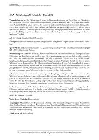 Praxishandbuch:
Methoden in der Berufs- und Arbeitsmarktorientierung im multikulturellen Kontext
abif – analyse beratung und interdisziplinäre forschung • AMS Österreich, ABI / Arbeitsmarktforschung und Berufsinformation
69
Methoden
5.4.7	 Fähigkeitsprofil Selbstbild – Fremdbild
Theoretischer Abriss: Das Fähigkeitsprofil ist ein Verfahren zur Ermittlung und Darstellung von Fähigkeiten
und Fertigkeiten, die in der Berufsorientierung verbreitet zum Einsatz kommt. Das Analyseverfahren umfasst
einen Merkmalskatalog, der die Bereiche der kognitiven und sozialen Fähigkeiten sowie verschiedene Qualitä-
ten der Arbeitsausführung und der Beherrschung von Techniken und Kommunikation abdeckt. Die bekanntes-
te Form wird „MELBA“ (Merkmalprofile zur Eingliederung Leistungsgewandelter und Behinderter in Arbeit)
genannt. Ein Fähigkeitsprofil erlaubt eine genaue Gegenüberstellung mit einem Anforderungsprofil für eine
bestimmte Tätigkeit.
Art der Übung: Einzelarbeit und Diskussion.
Übungsziel: Bewusstwerden der eigenen Fähigkeiten und Fertigkeiten, Vergleich von Selbstbild und Fremd-
bild.
Quelle: Modell der Berufsorientierung desTIO-Qualifizierungsprojekts; www.tio-berlin.de/documents/konzept.pdf
[24.4.2008], Adaption der Autorin.
Beschreibung der Methode: In dieser Arbeitsphase können sich die Teilnehmer­Innen mit ihren persönlichen
Fähigkeiten und Fertigkeiten auseinandersetzen. Diese Auseinandersetzung mit persönlichen Eigenschaften
und Fähigkeiten im Rahmen eines Kurses ist für viele Migrant­Innen neu. Generell ist es nicht einfach, sich die
verschiedenen Seiten der eigenen Persönlichkeit vor Augen zu halten. Wichtig ist deshalb der Hinweis an die
Teilnehmer­Innen, dass es sich bei den Übungen nicht um Tests (wie z. B. beim Arbeitsamt) handelt, sondern
dass es um ein Bewusstsein darüber geht, was man eigentlich alles kann. Wenn man Arbeitsblätter wie das zum
„Fähigkeitsprofil“ einsetzt, ist es auf jeden Fall notwendig, alle verwendeten Begriffe vorher zu klären und sich
zu vergewissern, dass jede/r TeilnehmerIn eine Vorstellung von ihrer Bedeutung hat.
Jede/r TeilnehmerIn bekommt eine Kopiervorlage mit den gängigen Fähigkeiten. Diese werden von allen
Teilnehmer­Innen still durchgelesen, wofür in etwa fünf Minuten kalkuliert werden. Im Anschluss daran soll
jede/r in der Kopiervorlage wie bei einem Fragebogen dort ein Hackerl hinmachen, wo er / ­sie sich wiederer-
kennt. Mit Hilfe des Arbeitsbogens „Fähigkeitsprofil“ bewerten die Teilnehmer­Innen also ihre eigenen Fähig-
keiten und die seines / ­ihrer PartnerIn von „sehr gut“ bis „nicht gut“ in der Einzelarbeit.
Im Anschluss an das Ausfüllen finden sich die Teilnehmer­Innen im Plenum zusammen und besprechen ihre
Erfahrungen, die sie soeben mit dem Katalog gemacht haben (Überraschungen, Gefühl…). Außerdem werden
die jeweiligen Ergebnisse verglichen und die unterschiedlichen Einschätzungen diskutiert.
Dauer der Methode: 1 Stunde.
Vorbereitung / ­Material: Kopiervorlage.
Zielgruppen: Migrant­Innen vor Beginn einer Lehrlings- oder Schulausbildung; erwachsene Migrant­Innen
ohne Berufserfahrung; erwachsene Migrant­Innen ohne Ausbildungabschluss; erwachsene Migrant­Innen mit
Ausbildung ohne Anerkennung; erwachsene Migrant­Innen mit anerkannten Ausbildungsabschluss; Migrant­
Innen am Berufswiedereinstieg.
Arbeitsmaterial: Siehe Anhang.
 