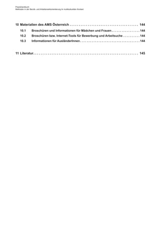 Praxishandbuch:
Methoden in der Berufs- und Arbeitsmarktorientierung im multikulturellen Kontext
10	 Materialien des AMS Österreich. .  .  .  .  .  .  .  .  .  .  .  .  .  .  .  .  .  .  .  .  .  .  .  .  .  .  .  .  .  .  .  .  .  .  .  .  .  . 144
10.1	 Broschüren und Informationen für Mädchen und Frauen. .  .  .  .  .  .  .  .  .  .  .  .  .  .  .  . 144
10.2	 Broschüren bzw. Internet-Tools für Bewerbung und Arbeitsuche. .  .  .  .  .  .  .  .  . 144
10.3	 Informationen für Ausländer­Innen. .  .  .  .  .  .  .  .  .  .  .  .  .  .  .  .  .  .  .  .  .  .  .  .  .  .  .  .  .  .  .  .  .  .  . 144
11	Literatur. .  .  .  .  .  .  .  .  .  .  .  .  .  .  .  .  .  .  .  .  .  .  .  .  .  .  .  .  .  .  .  .  .  .  .  .  .  .  .  .  .  .  .  .  .  .  .  .  .  .  .  .  .  .  .  .  .  . 145
 