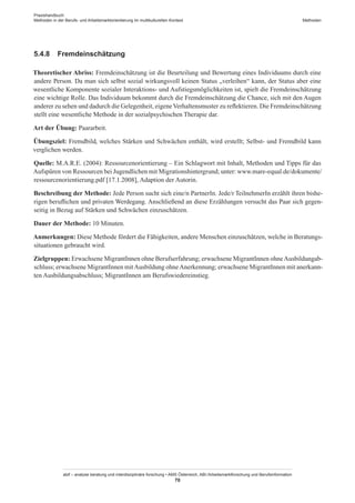 Praxishandbuch:
Methoden in der Berufs- und Arbeitsmarktorientierung im multikulturellen Kontext
abif – analyse beratung und interdisziplinäre forschung • AMS Österreich, ABI / Arbeitsmarktforschung und Berufsinformation
70
Methoden
5.4.8	 Fremdeinschätzung
Theoretischer Abriss: Fremdeinschätzung ist die Beurteilung und Bewertung eines Individuums durch eine
andere Person. Da man sich selbst sozial wirkungsvoll keinen Status „verleihen“ kann, der Status aber eine
wesentliche Komponente sozialer Interaktions- und Aufstiegsmöglichkeiten ist, spielt die Fremdeinschätzung
eine wichtige Rolle. Das Individuum bekommt durch die Fremdeinschätzung die Chance, sich mit den Augen
anderer zu sehen und dadurch die Gelegenheit, eigeneVerhaltensmuster zu reflektieren. Die Fremdeinschätzung
stellt eine wesentliche Methode in der sozialpsychischen Therapie dar.
Art der Übung: Paararbeit.
Übungsziel: Fremdbild, welches Stärken und Schwächen enthält, wird erstellt; Selbst- und Fremdbild kann
verglichen werden.
Quelle: M.A.R.E. (2004): Ressourcenorientierung – Ein Schlagwort mit Inhalt, Methoden und Tipps für das
Aufspüren von Ressourcen bei Jugendlichen mit Migrationshintergrund; unter: www.mare-equal.de/dokumente/
ressourcenorientierung.pdf [17.1.2008], Adaption der Autorin.
Beschreibung der Methode: Jede Person sucht sich eine/n PartnerIn. Jede/r TeilnehmerIn erzählt ihren bishe-
rigen beruflichen und privaten Werdegang. Anschließend an diese Erzählungen versucht das Paar sich gegen-
seitig in Bezug auf Stärken und Schwächen einzuschätzen.
Dauer der Methode: 10 Minuten.
Anmerkungen: Diese Methode fördert die Fähigkeiten, andere Menschen einzuschätzen, welche in Beratungs-
situationen gebraucht wird.
Zielgruppen: Erwachsene Migrant­Innen ohne Berufserfahrung; erwachsene Migrant­Innen ohneAusbildungab-
schluss; erwachsene Migrant­Innen mitAusbildung ohneAnerkennung; erwachsene Migrant­Innen mit anerkann-
ten Ausbildungsabschluss; Migrant­Innen am Berufswiedereinstieg.
 