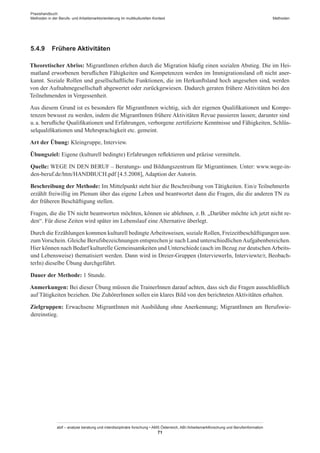 Praxishandbuch:
Methoden in der Berufs- und Arbeitsmarktorientierung im multikulturellen Kontext
abif – analyse beratung und interdisziplinäre forschung • AMS Österreich, ABI / Arbeitsmarktforschung und Berufsinformation
71
Methoden
5.4.9	 Frühere Aktivitäten
Theoretischer Abriss: Migrant­Innen erleben durch die Migration häufig einen sozialen Abstieg. Die im Hei-
matland erworbenen beruflichen Fähigkeiten und Kompetenzen werden im Immigrationsland oft nicht aner-
kannt. Soziale Rollen und gesellschaftliche Funktionen, die im Herkunftsland hoch angesehen sind, werden
von der Aufnahmegesellschaft abgewertet oder zurückgewiesen. Dadurch geraten frühere Aktivitäten bei den
Teilnehmenden in Vergessenheit.
Aus diesem Grund ist es besonders für Migrant­Innen wichtig, sich der eigenen Qualifikationen und Kompe-
tenzen bewusst zu werden, indem die Migrant­Innen frühere Aktivitäten Revue passieren lassen; darunter sind
u. a. berufliche Qualifikationen und Erfahrungen, verborgene zertifizierte Kenntnisse und Fähigkeiten, Schlüs-
selqualifikationen und Mehrsprachigkeit etc. gemeint.
Art der Übung: Kleingruppe, Interview.
Übungsziel: Eigene (kulturell bedingte) Erfahrungen reflektieren und präzise vermitteln.
Quelle: WEGE IN DEN BERUF – Beratungs- und Bildungszentrum für Migrantinnen. Unter: www.wege-in-
den-beruf.de/htm/HANDBUCH.pdf [4.5.2008], Adaption der Autorin.
Beschreibung der Methode: Im Mittelpunkt steht hier die Beschreibung von Tätigkeiten. Ein/e TeilnehmerIn
erzählt freiwillig im Plenum über das eigene Leben und beantwortet dann die Fragen, die die anderen TN zu
der früheren Beschäftigung stellen.
Fragen, die die TN nicht beantworten möchten, können sie ablehnen, z. B. „Darüber möchte ich jetzt nicht re-
den“. Für diese Zeiten wird später im Lebenslauf eine Alternative überlegt.
Durch die Erzählungen kommen kulturell bedingteArbeitsweisen, soziale Rollen, Freizeitbeschäftigungen usw.
zumVorschein. Gleiche Berufsbezeichnungen entsprechen je nach Land unterschiedlichenAufgabenbereichen.
Hier können nach Bedarf kulturelle Gemeinsamkeiten und Unterschiede (auch im Bezug zur deutschenArbeits-
und Lebensweise) thematisiert werden. Dann wird in Dreier-Gruppen (InterviewerIn, Interviewte/r, Beobach-
terIn) dieselbe Übung durchgeführt.
Dauer der Methode: 1 Stunde.
Anmerkungen: Bei dieser Übung müssen die Trainer­Innen darauf achten, dass sich die Fragen ausschließlich
auf Tätigkeiten beziehen. Die Zuhörer­Innen sollen ein klares Bild von den berichteten Aktivitäten erhalten.
Zielgruppen: Erwachsene Migrant­Innen mit Ausbildung ohne Anerkennung; Migrant­Innen am Berufswie-
dereinstieg.
 