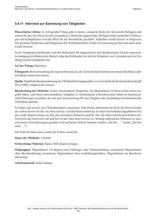 Praxishandbuch:
Methoden in der Berufs- und Arbeitsmarktorientierung im multikulturellen Kontext
abif – analyse beratung und interdisziplinäre forschung • AMS Österreich, ABI / Arbeitsmarktforschung und Berufsinformation
73
Methoden
5.4.11	 Interview zur Sammlung von Tätigkeiten
Theoretischer Abriss: In vorliegender Übung geht es darum, einmal die Rolle des / ­der jeweils Befragten und
einmal die des / ­der InterviewerIn einzunehmen. Durch das gegenseitige Abfragen bisher gemachter Erfahrun-
gen und Kompetenzen wird der Blick für das Wesentliche geschärft. Außerdem werden bereits in Vergessen-
heit geratene Tätigkeiten und Fähigkeiten den Teilnehmer­Innen wieder in Erinnerung gerufen und somit auch
wieder bewusst.
In der Gruppenpsychotherapie wird das Rollenspiel für diagnostische und therapeutische Zwecke eingesetzt.
Im pädagogisch-didaktischen Bereich trägt das Rollenspiel zur aktiven Teilnahme von Lernenden und zur Ein-
übung sozialer Kompetenz bei.
Art der Übung: Paararbeit.
Übungsziel: Bewusstmachung der eigenen Ressourcen, die sich nicht durch formal erworbeneAbschlüsse oder
Zertifikate nachweisen lassen;
Quelle: Modell der Berufsorientierung desTIO-Qualifizierungsprojekts; www.tio-berlin.de/documents/konzept.pdf
[24.4.2008], Adaption der Autorin.
Beschreibung der Methode: In den verschiedenen Tätigkeiten, die Migrant­Innen in ihrem Leben schon aus-
geübt haben, und durch unterschiedliche Aufgaben in verschiedenen Lebensbereichen haben sie Kenntnisse
und Erfahrungen erworben, die eine gute Voraussetzung für eine Tätigkeit oder Ausbildung in bestimmten Be-
rufsfeldern darstellt.
Es finden sich jeweils zwei Teilnehmer­Innen zusammen. Eine Person übernimmt die Rolle der InterviewerIn,
die andere Person die der / ­des Interviewten. Anschließend werden die im Interviewleitfaden aufgeführten Fra-
gen (siehe Kopiervorlage) an den / ­die jeweilige/n PartnerIn gestellt. Der / ­die InterviewerIn protokolliert die
Antworten des Interviews mit und liest sie der / ­dem Interviewten vor. Wichtig während des Vorlesens ist, dass
auf positive Formulierungen geachtet wird und keine Defizite benannt werden („Du bist …“ anstatt „Du bist
nicht …“).
Am Ende des Interviews werden die Rollen vertauscht.
Dauer der Methode: 1 Stunde.
Vorbereitung / ­Material: Papier, Stift, Kopiervorlagen.
Zielgruppen: Migrant­Innen vor Beginn einer Lehrlings- oder Schulausbildung; erwachsene Migrant­Innen
ohne Berufserfahrung; erwachsene Migrant­Innen ohne Ausbildungabschluss; Migrant­Innen am Berufswie-
dereinstieg.
Arbeitsmaterial: Siehe Anhang.
 