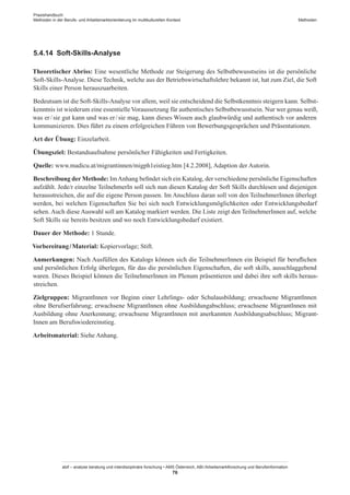 Praxishandbuch:
Methoden in der Berufs- und Arbeitsmarktorientierung im multikulturellen Kontext
abif – analyse beratung und interdisziplinäre forschung • AMS Österreich, ABI / Arbeitsmarktforschung und Berufsinformation
76
Methoden
5.4.14	 Soft-Skills-Analyse
Theoretischer Abriss: Eine wesentliche Methode zur Steigerung des Selbstbewusstseins ist die persönliche
Soft-Skills-Analyse. Diese Technik, welche aus der Betriebswirtschaftslehre bekannt ist, hat zum Ziel, die Soft
Skills einer Person herauszuarbeiten.
Bedeutsam ist die Soft-Skills-Analyse vor allem, weil sie entscheidend die Selbstkenntnis steigern kann. Selbst-
kenntnis ist wiederum eine essentielleVoraussetzung für authentisches Selbstbewusstsein. Nur wer genau weiß,
was er / ­sie gut kann und was er / ­sie mag, kann dieses Wissen auch glaubwürdig und authentisch vor anderen
kommunizieren. Dies führt zu einem erfolgreichen Führen von Bewerbungsgesprächen und Präsentationen.
Art der Übung: Einzelarbeit.
Übungsziel: Bestandsaufnahme persönlicher Fähigkeiten und Fertigkeiten.
Quelle: www.madicu.at/migrantinnen/migph1eistieg.htm [4.2.2008], Adaption der Autorin.
Beschreibung der Methode: ImAnhang befindet sich ein Katalog, der verschiedene persönliche Eigenschaften
aufzählt. Jede/r einzelne TeilnehmerIn soll sich nun diesen Katalog der Soft Skills durchlesen und diejenigen
herausstreichen, die auf die eigene Person passen. Im Anschluss daran soll von den Teilnehmer­Innen überlegt
werden, bei welchen Eigenschaften Sie bei sich noch Entwicklungsmöglichkeiten oder Entwicklungsbedarf
sehen. Auch diese Auswahl soll am Katalog markiert werden. Die Liste zeigt den Teilnehmer­Innen auf, welche
Soft Skills sie bereits besitzen und wo noch Entwicklungsbedarf existiert.
Dauer der Methode: 1 Stunde.
Vorbereitung / ­Material: Kopiervorlage; Stift.
Anmerkungen: Nach Ausfüllen des Katalogs können sich die Teilnehmer­Innen ein Beispiel für beruflichen
und persönlichen Erfolg überlegen, für das die persönlichen Eigenschaften, die soft skills, ausschlaggebend
waren. Dieses Beispiel können die Teilnehmer­Innen im Plenum präsentieren und dabei ihre soft skills heraus-
streichen.
Zielgruppen: Migrant­Innen vor Beginn einer Lehrlings- oder Schulausbildung; erwachsene Migrant­Innen
ohne Berufserfahrung; erwachsene Migrant­Innen ohne Ausbildungabschluss; erwachsene Migrant­Innen mit
Ausbildung ohne Anerkennung; erwachsene Migrant­Innen mit anerkannten Ausbildungsabschluss; Migrant­
Innen am Berufswiedereinstieg.
Arbeitsmaterial: Siehe Anhang.
 