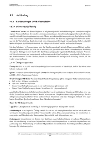 Praxishandbuch:
Methoden in der Berufs- und Arbeitsmarktorientierung im multikulturellen Kontext
abif – analyse beratung und interdisziplinäre forschung • AMS Österreich, ABI / Arbeitsmarktforschung und Berufsinformation
77
Methoden
5.5	 Jobfinding
5.5.1	 Körperübungen und Körpersprache
5.5.1.1	 Durchsetzungstraining
TheoretischerAbriss: Das Selbstwertgefühl ist die gefühlsgeladene Selbstbewertung und Selbsteinstufung der
eigenen Person im Rahmen des sozialen Lebenszusammenhanges. Diese Einstellung gegenüber sich selbst kann
sowohl positiv (Selbstachtung) als auch negativ (Minderwertigkeitsgefühl) ausgeprägt sein. Das Selbstwertgefühl
eines Individuums hängt mit der frühkindlichen Sozialisation, der Höhe des eigenen gesellschaftlichen Status
und mit der Wertschätzung durch die soziale Umwelt zusammen (Prestige). Unzureichendes Selbstwertgefühl
beeinträchtigt die psychische Gesundheit, das erfolgreiche Handeln und die sozialen Beziehungen.
Mit dem Selbstwert in Zusammenhang steht die Durchsetzungskraft, also die Überzeugungsfähigkeit und die
notwendige Beharrlichkeit, die hilft, das zu erreichen, was gewünscht wird: mehr Aufmerksamkeit, Beachtung
der eigenen Beiträge in einer Runde oder die Berücksichtigung der eigenen fachlichen Kompetenz. Personen
mit Migrationshintergrund mangelt es oft an Durchsetzungskraft aufgrund eines ungenügenden Selbstwertes.
Der Selbstwert muss sich im Gastland, in dem der Aufenthalt sich anfänglich als schwierig erweist, oft erst
wieder erneut aufbauen.
Art der Übung: Gruppenarbeit.
Übungsziel: Ziel ist es, sich innerhalb der Gruppe durchzusetzen und zu reflektieren, welche die besten / ­sinn­-
vollsten Methoden sind;
Quelle: Modell der Berufsorientierung desTIO-Qualifizierungsprojekts; www.tio-berlin.de/documents/konzept.
pdf [24.4.2008], Adaption der Autorin.
Beschreibung der Methode: Aus dem Bereich Durchsetzungstraining gibt es eine ganze Reihe von Rollenspielen:
•	 Sich in einer Schlange vordrängeln.
•	 Den Platz neben sich freihalten.
•	 Einem / ­Einer KollegIn sagen, dass er / ­sie nicht immer zu spät kommen soll.
•	 Einem / ­Einer NachbarIn sagen, dass er / ­sie nicht so viel Lärm machen soll.
Anschließend diskutieren die Teilnehmer­Innen darüber, wie sie sich in dieser Situation gefühlt haben, bzw. was
sie bei den anderen beobachtet haben. Welche Strategien und Fähigkeiten haben diejenigen gezeigt, die sich
erfolgreich durchgesetzt haben? Wann und in welchen Situationen sind diese Strategien hilfreich bzw. ange-
bracht. In welchen Berufen braucht man diese Fähigkeiten besonders?
Dauer der Methode: 1 Stunde.
Tipp: Diese Übung kann als Vorübung zu Bewerbungsgesprächen durchgeführt werden.
Anmerkungen: In vorliegender Übung können sich die TN mit ihren persönlichen Stärken und Schwächen
sowie deren Einschätzung durch andere TN auseinander setzen. Die Auseinandersetzung mit persönlichen Ei-
genschaften und Fähigkeiten im Rahmen eines Kurses ist für viele Migrant­Innen neu.
Zielgruppen: Migrant­Innen vor Beginn einer Lehrlings- oder Schulausbildung; erwachsene Migrant­Innen
ohne Berufserfahrung; erwachsene Migrant­Innen ohne Ausbildungabschluss; erwachsene Migrant­Innen mit
Ausbildung ohne Anerkennung; erwachsene Migrant­Innen mit anerkannten Ausbildungsabschluss; Migrant­
Innen am Berufswiedereinstieg.
 