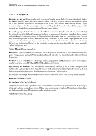 Praxishandbuch:
Methoden in der Berufs- und Arbeitsmarktorientierung im multikulturellen Kontext
abif – analyse beratung und interdisziplinäre forschung • AMS Österreich, ABI / Arbeitsmarktforschung und Berufsinformation
79
Methoden
5.5.1.3	 Körpersprache
TheoretischerAbriss: Körpersprache ist die nonverbale Sprache. Menschliches Sozialverhalten ist nicht ohne
Berücksichtigung des nonverbalen Systems zu verstehen. Da Körpersprache schwerer bewusst zu beherrschen
ist, ist die Kommunikation über die Körpersprache oft „echter“ und „wahrer“. Der Eindruck, den die Körper-
sprache macht, ist oft in Entscheidungssituationen ausschlaggebend. Dennoch wird die Bedeutung der nicht-
sprachlichen Verständigung von den meisten Menschen unterschätzt.
Da über Körpersprache kulturelle und persönliche Werte kommuniziert werden, und es beim Aufeinandertref-
fen kulturell unterschiedlicher Wertesysteme häufig zu Irritationen und Konflikten in der Interaktion kommt,
sollte ein Berufsorientierungstraining für Migrant­Innen die Reflexion über ihre kulturell geprägten Normen
und Verhaltenssignale inkludieren. Vorliegende Übung zielt darauf ab, sich seiner Körpersprache und deren
ausgesendeten Botschaften gewahr zu werden. Nur so kann ein kulturüberschreitendes Zusammenarbeiten er-
leichtert und die Empathiefähigkeit in der Interaktion gestärkt werden, ohne dass dabei das eigene kulturelle
„Selbst“ aufgegeben wird.
Art der Übung: Kleingruppenarbeit.
Übungsziel: Eignung und Sensibilisierung für die Wichtigkeit der Körpersprache bei der Vermittlung von ei-
genen Kompetenzen; Kulturelle Unterschiede machen sich auf jeden Fall bemerkbar und werden im Plenum
besprochen.
Quelle: WEGE IN DEN BERUF – Beratungs- und Bildungszentrum für Migrantinnen. Unter: www.wege-in-
den-beruf.de/htm/HANDBUCH.pdf [4.5.2008], Adaption der Autorin;
Beschreibung der Methode: Ein/e TeilnehmerIn reflektiert eine Situation, in der er oder sie erfolgreich war.
Während des Erzählens beobachten die Zuhörer­Innen die Körpersprache und machen sich Notizen (z. B. über
Redegeschwindigkeit, Lautstärke, Handbewegungen, Sitzhaltung, Augenkontakt).
Im Plenum wird überlegt: Was wurde beobachtet? Was für ein Gefühl wurde beim Zuhörer damit erweckt?
Dauer der Methode: 1 Stunde.
Vorbereitung / ­Material: Stift, Papier.
Zielgruppen: erwachsene Migrant­Innen ohne Berufserfahrung; erwachsene Migrant­Innen ohneAusbildungab-
schluss; erwachsene Migrant­Innen mitAusbildung ohneAnerkennung; erwachsene Migrant­Innen mit anerkann-
ten Ausbildungsabschluss; Migrant­Innen am Berufswiedereinstieg.
Arbeitsmaterial: Siehe Anhang.
 