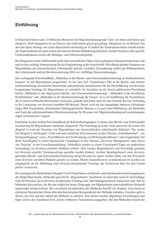 Einführung
In Österreich leben rund 1,4 Millionen Menschen mit Migrationshintergrund. Viele von ihnen sind bereits gut
integriert. Doch Integration ist ein Prozess, der nicht immer gleich gut gelingt. Integration ist ein Bereich, bei
dem der aktive Beitrag von vielen Akteur­Innen notwendig ist. Es bedarf des Zusammenwirkens sowohl seitens
der Zugewanderten als auch seitens der österreichischen Mehrheitsgesellschaft; primär braucht es aber gezielte
Fördermaßnahmen seitens der Bildungs- und Arbeitsmarktpolitik.
Die Integration in denArbeitsmarkt stellt einen wesentlichen Faktor eines gelungenen Integrationsprozesses dar
und ist eine wichtigeVoraussetzung für die Eingliederung in die Gesellschaft. Die oftmals prekäre Situation von
Migrant­Innen am österreichischen Arbeitsmarkt und die verstärkte Zuwanderung stellen das Bildungswesen,
den Arbeitsmarkt und die Berufsorientierung (BO) vor vielfältige Herausforderungen.
Das vorliegende Praxishandbuch „Methoden in der Berufs- und Arbeitsmarktorientierung im multikulturellen
Kontext“ ist auf Migrant­Innen ausgerichtet. Es hat zum Ziel, Trainer­Innen (TR) in der Berufs- und Arbeits-
marktorientierung wesentliche theoretische und praktische Kompetenzen für die Durchführung von diversity-
kompetenten Trainings für Migrant­Innen zu vermitteln. Im Anschluss an die bereits publizierten Praxishand-
bücher „Methoden in der allgemeinen Berufs- und Arbeitsmarktorientierung“, „Methoden in der beruflichen
Rehabilitation“ und „Methoden in der Berufsorientierung für Frauen“ ist es als Einführung für Trainer­Innen,
die in einem multikulturellen Kontext trainieren, gedacht und damit auch als eine Vorstufe für eine Vertiefung
in die Umsetzung von diversity-sensiblen BO-Kursen. Damit wird auf das ausgeprägte Interesse (Schulungs-
träger, BO-Trainer­Innen, arbeitsmarkt-/bildungspolitische Akteure u. ä.) nach einer Publikation, die Methoden
und Tools der arbeitsmarktnahen Berufsorientierung für Personen mit Migrationshintergrund anwendungsbe-
zogen systematisiert, reagiert.
Einleitend werden in dem Praxishandbuch die Rahmenbedingungen, in denen eine Berufs- und Arbeitsmarkt-
orientierung für Migrant­Innen stattfindet, dargestellt. Die Einleitung ist in drei Teile unterteilt: Im ersten Teil
(Kapitel 1) wird die Situation von Migrant­Innen am österreichischen Arbeitsmarkt diskutiert. Der zweite
Teil (Kapitel 2 und Kapitel 3) hat relevante rechtliche Informationen zu den Themen „Aufenthaltstitel“, „Ar-
beitsgenehmigung“ sowie „Nostrifikation und Anerkennung von Bildungsabschlüssen“ zum Gegenstand. Der
dritte Teil (Kapitel 4) liefert theoretische Grundlagen zu den Themen „Diversity Management“ und „Diver-
sity Training“ in der Erwachsenenbildung. Schließlich werden in einem Unterkapitel Tipps zur praktischen
Anwendung von diversity-sensibler Didaktik erörtert. Hier werden Möglichkeiten und Vorschläge gemacht,
wie diversity-sensible Trainingssettings gestaltet werden können, welcher Sprachgebrauch einer diversity-
gerechten Berufs- und Arbeitsmarktorientierung entspricht und wie agiert werden sollte, um den Prinzipien
einer diversity-sensiblen Didaktik gerecht zu werden. Diesen Gesamtkontext zu präsentieren ist insofern un-
umgänglich, da die Abhaltung eines diversity-kompetenten Trainings das Fachwissen über die drei Grund-
pfeiler voraussetzt.
Der umfangreiche Methodenteil (Kapitel 5) sollTrainer­Innen von Berufs- undArbeitsmarktorientierungskursen
die Möglichkeit bieten, Methoden speziell für „Migrant­Innen“ anzubieten. Es dient aber auch als Nachschlage-
werk für Personen, die an diversity-kompetentenTrainings und / ­oder Managementtools interessiert sind. Ziel ist,
Methoden darzustellen, die für eine möglichst breite Zielgruppe von Migrant­Innen unterschiedlicher Herkunft
angewendet werden können. Die vereinbarte Grundstruktur der Methoden betrifft vier Aspekte: Zum ersten ist
ein kurzer theoretischer Abriss über den theoretischen Bezugsrahmen der Methode enthalten. Zweitens geht es
darum, das Ziel und den Ablauf der Methode zu erörtern. Zum dritten werden allgemeine Anmerkungen und
Tipps seitens der Autor­Innen bzw. seitens erfahrener Trainer­Innen angegeben. Bei den Methoden besteht die
Praxishandbuch:
Methoden in der Berufs- und Arbeitsmarktorientierung im multikulturellen Kontext
abif – analyse beratung und interdisziplinäre forschung • AMS Österreich, ABI / Arbeitsmarktforschung und Berufsinformation
8
 