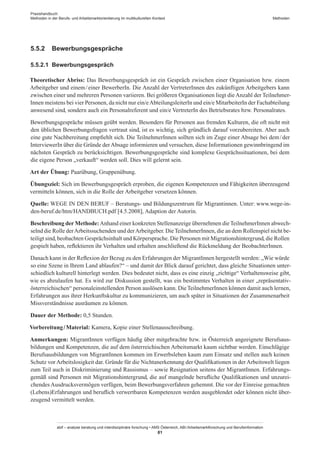 Praxishandbuch:
Methoden in der Berufs- und Arbeitsmarktorientierung im multikulturellen Kontext
abif – analyse beratung und interdisziplinäre forschung • AMS Österreich, ABI / Arbeitsmarktforschung und Berufsinformation
81
Methoden
5.5.2	 Bewerbungsgespräche
5.5.2.1	 Bewerbungsgespräch
Theoretischer Abriss: Das Bewerbungsgespräch ist ein Gespräch zwischen einer Organisation bzw. einem
Arbeitgeber und einem / ­einer BewerberIn. Die Anzahl der Vertreter­Innen des zukünftigen Arbeitgebers kann
zwischen einer und mehreren Personen variieren. Bei größeren Organisationen liegt die Anzahl der Teilnehmer­
Innen meistens bei vier Personen, da nicht nur ein/eAbteilungsleiterIn und ein/e MitarbeiterIn der Fachabteilung
anwesend sind, sondern auch ein Personalreferent und ein/e VertreterIn des Betriebsrates bzw. Personalrates.
Bewerbungsgespräche müssen geübt werden. Besonders für Personen aus fremden Kulturen, die oft nicht mit
den üblichen Bewerbungsfragen vertraut sind, ist es wichtig, sich gründlich darauf vorzubereiten. Aber auch
eine gute Nachbereitung empfiehlt sich. Die Teilnehmer­Innen sollten sich im Zuge einer Absage bei dem / ­der
InterviewerIn über die Gründe derAbsage informieren und versuchen, diese Informationen gewinnbringend im
nächsten Gespräch zu berücksichtigen. Bewerbungsgespräche sind komplexe Gesprächssituationen, bei dem
die eigene Person „verkauft“ werden soll. Dies will gelernt sein.
Art der Übung: Paarübung, Gruppenübung.
Übungsziel: Sich im Bewerbungsgespräch erproben, die eigenen Kompetenzen und Fähigkeiten überzeugend
vermitteln können, sich in die Rolle der Arbeitgeber versetzen können.
Quelle: WEGE IN DEN BERUF – Beratungs- und Bildungszentrum für Migrantinnen. Unter: www.wege-in-
den-beruf.de/htm/HANDBUCH.pdf [4.5.2008], Adaption der Autorin.
Beschreibung der Methode:Anhand einer konkreten Stellenanzeige übernehmen dieTeilnehmer­Innen abwech-
selnd die Rolle derArbeitssuchenden und derArbeitgeber. DieTeilnehmer­Innen, die an dem Rollenspiel nicht be-
teiligt sind, beobachten Gesprächsinhalt und Körpersprache. Die Personen mit Migrationshintergrund, die Rollen
gespielt haben, reflektieren ihr Verhalten und erhalten anschließend die Rückmeldung der Beobachter­Innen.
Danach kann in der Reflexion der Bezug zu den Erfahrungen der Migrant­Innen hergestellt werden: „Wie würde
so eine Szene in Ihrem Land ablaufen?“ – und damit der Blick darauf gerichtet, dass gleiche Situationen unter-
schiedlich kulturell hinterlegt werden. Dies bedeutet nicht, dass es eine einzig „richtige“ Verhaltensweise gibt,
wie es abzulaufen hat. Es wird zur Diskussion gestellt, was ein bestimmtes Verhalten in einer „repräsentativ-
österreichischen“ personaleinstellenden Person auslösen kann. DieTeilnehmer­Innen können damit auch lernen,
Erfahrungen aus ihrer Herkunftskultur zu kommunizieren, um auch später in Situationen der Zusammenarbeit
Missverständnisse ausräumen zu können.
Dauer der Methode: 0,5 Stunden.
Vorbereitung / ­Material: Kamera, Kopie einer Stellenausschreibung.
Anmerkungen: Migrant­Innen verfügen häufig über mitgebrachte bzw. in Österreich angeeignete Berufsaus-
bildungen und Kompetenzen, die auf dem österreichischen Arbeitsmarkt kaum sichtbar werden. Einschlägige
Berufsausbildungen von Migrant­Innen kommen im Erwerbsleben kaum zum Einsatz und stellen auch keinen
Schutz vor Arbeitslosigkeit dar. Gründe für die Nichtanerkennung der Qualifikationen in der Arbeitswelt liegen
zum Teil auch in Diskriminierung und Rassismus – sowie Resignation seitens der Migrant­Innen. Erfahrungs-
gemäß sind Personen mit Migrationshintergrund, die auf mangelnde berufliche Qualifikationen und unzurei-
chendes Ausdrucksvermögen verfügen, beim Bewerbungsverfahren gehemmt. Die vor der Einreise gemachten
(Lebens)Erfahrungen und beruflich verwertbaren Kompetenzen werden ausgeblendet oder können nicht über-
zeugend vermittelt werden.
 