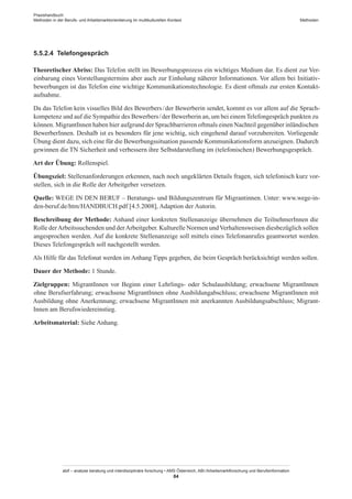 Praxishandbuch:
Methoden in der Berufs- und Arbeitsmarktorientierung im multikulturellen Kontext
abif – analyse beratung und interdisziplinäre forschung • AMS Österreich, ABI / Arbeitsmarktforschung und Berufsinformation
84
Methoden
5.5.2.4	 Telefongespräch
Theoretischer Abriss: Das Telefon stellt im Bewerbungsprozess ein wichtiges Medium dar. Es dient zur Ver-
einbarung eines Vorstellungstermins aber auch zur Einholung näherer Informationen. Vor allem bei Initiativ-
bewerbungen ist das Telefon eine wichtige Kommunikationstechnologie. Es dient oftmals zur ersten Kontakt-
aufnahme.
Da das Telefon kein visuelles Bild des Bewerbers / ­der Bewerberin sendet, kommt es vor allem auf die Sprach-
kompetenz und auf die Sympathie des Bewerbers / ­der Bewerberin an, um bei einemTelefongespräch punkten zu
können. Migrant­Innen haben hier aufgrund der Sprachbarrieren oftmals einen Nachteil gegenüber inländischen
Bewerber­Innen. Deshalb ist es besonders für jene wichtig, sich eingehend darauf vorzubereiten. Vorliegende
Übung dient dazu, sich eine für die Bewerbungssituation passende Kommunikationsform anzueignen. Dadurch
gewinnen die TN Sicherheit und verbessern ihre Selbstdarstellung im (telefonischen) Bewerbungsgespräch.
Art der Übung: Rollenspiel.
Übungsziel: Stellenanforderungen erkennen, nach noch ungeklärten Details fragen, sich telefonisch kurz vor-
stellen, sich in die Rolle der Arbeitgeber versetzen.
Quelle: WEGE IN DEN BERUF – Beratungs- und Bildungszentrum für Migrantinnen. Unter: www.wege-in-
den-beruf.de/htm/HANDBUCH.pdf [4.5.2008], Adaption der Autorin.
Beschreibung der Methode: Anhand einer konkreten Stellenanzeige übernehmen die Teilnehmer­Innen die
Rolle derArbeitssuchenden und derArbeitgeber. Kulturelle Normen undVerhaltensweisen diesbezüglich sollen
angesprochen werden. Auf die konkrete Stellenanzeige soll mittels eines Telefonanrufes geantwortet werden.
Dieses Telefongespräch soll nachgestellt werden.
Als Hilfe für das Telefonat werden im Anhang Tipps gegeben, die beim Gespräch berücksichtigt werden sollen.
Dauer der Methode: 1 Stunde.
Zielgruppen: Migrant­Innen vor Beginn einer Lehrlings- oder Schulausbildung; erwachsene Migrant­Innen
ohne Berufserfahrung; erwachsene Migrant­Innen ohne Ausbildungabschluss; erwachsene Migrant­Innen mit
Ausbildung ohne Anerkennung; erwachsene Migrant­Innen mit anerkannten Ausbildungsabschluss; Migrant­
Innen am Berufswiedereinstieg.
Arbeitsmaterial: Siehe Anhang.
 